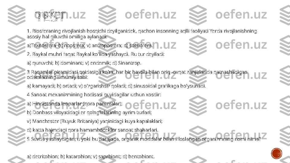   TEST
1. Biosferaning rivojlanish bosqichi deyilganidek, qachon insonning aqlli faoliyati Yerda rivojlanishning 
asosiy hal qiluvchi omiliga aylanadi:
a)Texnosfera  b) noosfera; v) antroposfera; d) sotsiofera.
2. Baykal muhri faqat Baykal ko'lida yashaydi. Bu tur deyiladi:
a) quruvchi; b) dominant; v) endemik; d) Sinantrop.
3 Raqamlar piramidasi qoidasiga ko'ra, har bir havola bilan oziq -ovqat zanjirlarida qatnashadigan 
odamlarning umumiy soni:
a) kamayadi; b) ortadi; v) o'zgarishsiz qoladi; d) sinusoidal grafikaga bo'ysunadi.
4 Sanoat mexanizmining hodisasi quyidagilar uchun xosdir:
a) Hindistonda leoparlar (qora panteralar);  
b) Donbass viloyatidagi er qo'ng'izlarining ayrim turlari;
v) Manchester (Buyuk Britaniya) yaqinidagi kuya kapalaklari; 
d) katta hajmdagi qora hamamböcekler sanoat shaharlari.
5 Suvda yashaydigan, u yoki bu darajada, organik moddalar bilan ifloslangan organizmning nomi nima?
a) detritobion; b) katarobion; v) saprbiont; d) bentobiont. 