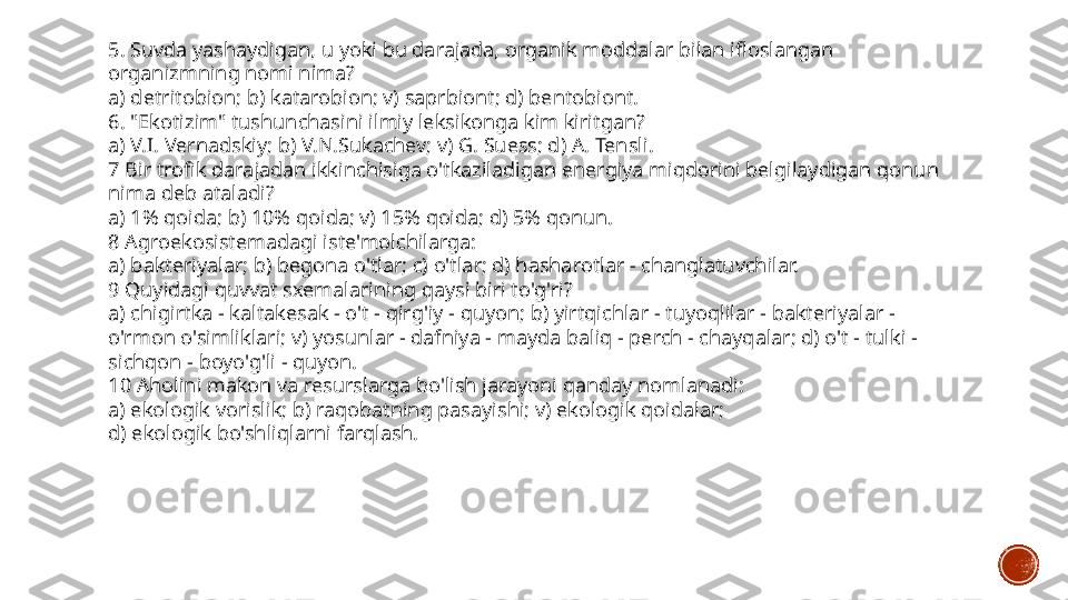 5. Suvda yashaydigan, u yoki bu darajada, organik moddalar bilan ifloslangan 
organizmning nomi nima?
a) detritobion; b) katarobion; v) saprbiont; d) bentobiont.
6. "Ekotizim" tushunchasini ilmiy leksikonga kim kiritgan?
a) V.I. Vernadskiy; b) V.N.Sukachev; v) G. Suess; d) A. Tensli.
7 Bir trofik darajadan ikkinchisiga o'tkaziladigan energiya miqdorini belgilaydigan qonun 
nima deb ataladi?
a) 1% qoida; b) 10% qoida; v) 15% qoida; d) 5% qonun.
8 Agroekosistemadagi iste'molchilarga:
a) bakteriyalar; b) begona o'tlar; c) o'tlar; d) hasharotlar - changlatuvchilar.
9 Quyidagi quvvat sxemalarining qaysi biri to'g'ri?
a) chigirtka - kaltakesak - o't - qirg'iy - quyon; b) yirtqichlar - tuyoqlilar - bakteriyalar - 
o'rmon o'simliklari; v) yosunlar - dafniya - mayda baliq - perch - chayqalar; d) o't - tulki - 
sichqon - boyo'g'li - quyon.
10 Aholini makon va resurslarga bo'lish jarayoni qanday nomlanadi:
a) ekologik vorislik; b) raqobatning pasayishi; v) ekologik qoidalar;
d) ekologik bo'shliqlarni farqlash. 