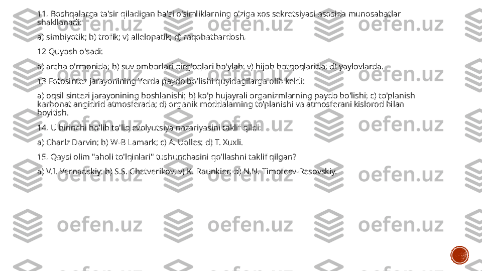 11. Boshqalarga ta'sir qiladigan ba'zi o'simliklarning o'ziga xos sekretsiyasi asosida munosabatlar 
shakllanadi:
a) simbiyotik; b) trofik; v) allelopatik; d) raqobatbardosh.
12 Quyosh o'sadi:
a) archa o'rmonida; b) suv omborlari qirg'oqlari bo'ylab; v) hijob botqoqlarida; d) yaylovlarda.
13 Fotosintez jarayonining Yerda paydo bo'lishi quyidagilarga olib keldi:
a) oqsil sintezi jarayonining boshlanishi; b) ko'p hujayrali organizmlarning paydo bo'lishi; c) to'planish 
karbonat angidrid atmosferada; d) organik moddalarning to'planishi va atmosferani kislorod bilan 
boyitish.
14. U birinchi bo'lib to'liq evolyutsiya nazariyasini taklif qildi:
a) Charlz Darvin; b) W-B Lamark; c) A. Uolles; d) T. Xuxli.
15. Qaysi olim "aholi to'lqinlari" tushunchasini qo'llashni taklif qilgan?
a) V.I. Vernadskiy; b) S.S. Chetverikov; v) K. Raunkier; d) N.N. Timofeev-Resovskiy. 