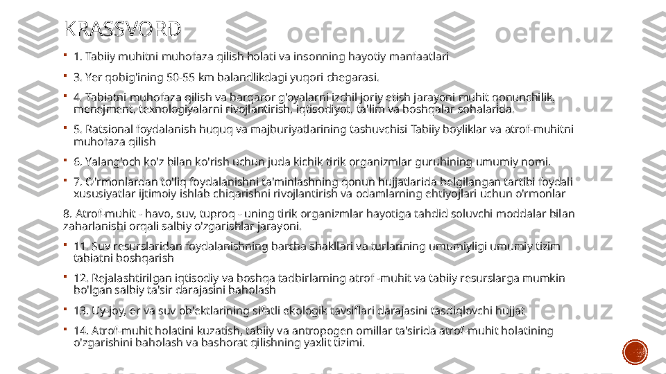 KRASSVORD

1. Tabiiy muhitni muhofaza qilish holati va insonning hayotiy manfaatlari

3. Yer qobig'ining 50-55 km balandlikdagi yuqori chegarasi.

4. Tabiatni muhofaza qilish va barqaror g'oyalarni izchil joriy etish jarayoni muhit qonunchilik, 
menejment, texnologiyalarni rivojlantirish, iqtisodiyot, ta'lim va boshqalar sohalarida.

5. Ratsional foydalanish huquq va majburiyatlarining tashuvchisi Tabiiy boyliklar va atrof-muhitni 
muhofaza qilish

6. Yalang'och ko'z bilan ko'rish uchun juda kichik tirik organizmlar guruhining umumiy nomi.

7. O'rmonlardan to'liq foydalanishni ta'minlashning qonun hujjatlarida belgilangan tartibi foydali 
xususiyatlar ijtimoiy ishlab chiqarishni rivojlantirish va odamlarning ehtiyojlari uchun o'rmonlar
8. Atrof-muhit - havo, suv, tuproq - uning tirik organizmlar hayotiga tahdid soluvchi moddalar bilan 
zaharlanishi orqali salbiy o'zgarishlar jarayoni.

11. Suv resurslaridan foydalanishning barcha shakllari va turlarining umumiyligi umumiy tizim 
tabiatni boshqarish

12. Rejalashtirilgan iqtisodiy va boshqa tadbirlarning atrof -muhit va tabiiy resurslarga mumkin 
bo'lgan salbiy ta'sir darajasini baholash

13. Uy-joy, er va suv ob'ektlarining sifatli ekologik tavsiflari darajasini tasdiqlovchi hujjat

14. Atrof-muhit holatini kuzatish, tabiiy va antropogen omillar ta'sirida atrof-muhit holatining 
o'zgarishini baholash va bashorat qilishning yaxlit tizimi. 