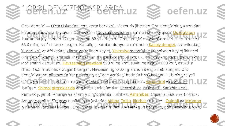 1.OROL DENGIZI XX ASRLARDA.
Orol  dengizi  —  Oʻrta Osiyodagi  eng katta berk  koʻl . Maʼmuriy jihatdan Orol dengizining yarmidan 
koʻproq janubi-gʻarbiy qismi Oʻzbekiston ( Qoraqalpogʻiston ), shimoli-sharqiy qismi  Qozogʻiston
 hududida joylashgan. Oʻtgan asrning 60-yillarigacha Orol dengizi maydoni orollari bilan oʻrtacha 
68,0 ming km² ni tashkil etgan. Kattaligi jihatidan dunyoda toʻrtinchi ( Kaspiy dengizi , Amerikadagi 
Yuqori koʻl  va Afrikadagi  Viktoriya  koʻlidan keyin),  Yevrosiyo materigida  (Kaspiydan keyin) ikkinchi 
oʻrinda edi. Dengiz shimoli-sharqdan janubi-gʻarbga choʻzilgan, uz. 428 km, eng keng joyi 235 km 
(45° shahrik.) boʻlgan.  Havzasining   maydoni  690 ming km², suvining hajmi 1000 km³, oʻrtacha 
chuq. 16,5 m atrofida oʻzgarib turgan. Havzasining kattaligi uchun dengiz deb atalgan. Orol 
dengizi yuqori  pliotsenda  Yer poʻstining egilgan yeridagi botiqda hosil boʻlgan. Tubining relyefi 
(gʻarbiy qismini hisobga olmaganda)  tekis . Orol dengizida juda koʻp  yarim orol  va  qoʻltiqlar
 boʻlgan.  Shimol   qirgʻoklarida  eng katta qoʻltiqlaridan  Chernishev ,  Paskevich ,  Sarichigʻanoq , 
Perovskiy , janubi-sharqiy va sharqiy qirgʻoqlarida  Tushbas ,  Ashshibas ,  Oqsagʻa ,  Suluv  va boshqa, 
Amudaryo  bilan  Sirdaryo  quyiladigan joylarida  Ajiboy ,  Tolliq ,  Jiltirbas qoʻltiklari,  Qulonli  va  Moʻynoq
 yirik yarim orollari boʻlgan. Orol dengizida qadimdan suv sathi goh koʻtarilib, goh pasayib turgan. 