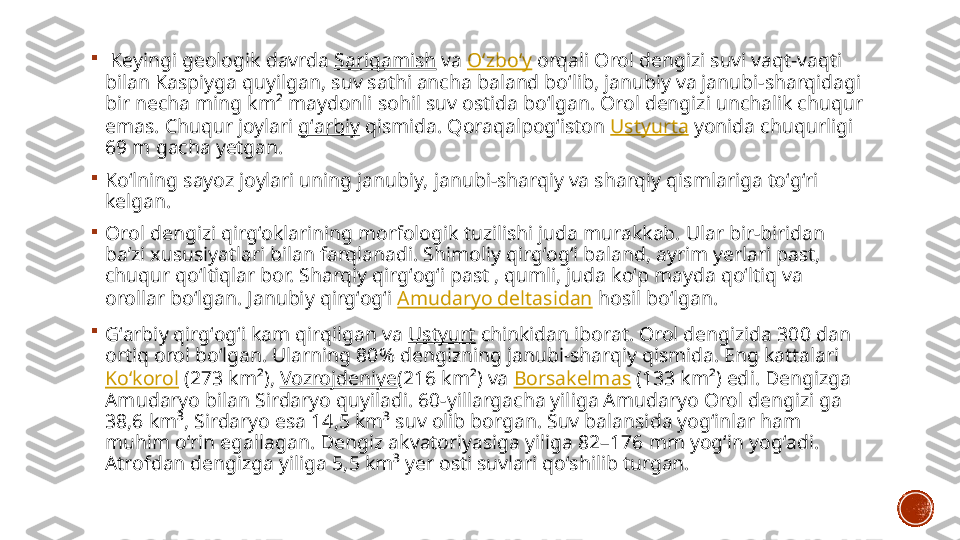 
  Keyingi geologik davrda  Sariqamish  va  Oʻzboʻy  orqali Orol dengizi suvi vaqt-vaqti 
bilan Kaspiyga quyilgan, suv sathi ancha baland boʻlib, janubiy va janubi-sharqidagi 
bir necha ming km² maydonli sohil suv ostida boʻlgan. Orol dengizi unchalik chuqur 
emas. Chuqur joylari  gʻarbiy  qismida. Qoraqalpogʻiston  Ustyurta  yonida chuqurligi 
69 m gacha yetgan.

Koʻlning sayoz joylari uning janubiy, janubi-sharqiy va sharqiy qismlariga toʻgʻri 
kelgan.

Orol dengizi qirgʻoklarining morfologik tuzilishi juda murakkab. Ular bir-biridan 
baʼzi xususiyatlari bilan farqlanadi. Shimoliy qirgʻogʻi baland, ayrim yerlari past, 
chuqur qoʻltiqlar bor. Sharqiy qirgʻogʻi past , qumli, juda koʻp mayda qoʻltiq va 
orollar boʻlgan. Janubiy qirgʻogʻi  Amudaryo deltasidan  hosil boʻlgan.

Gʻarbiy qirgʻogʻi kam qirqilgan va  Ustyurt  chinkidan iborat. Orol dengizida 300 dan 
ortiq orol boʻlgan. Ularning 80% dengizning janubi-sharqiy qismida. Eng kattalari 
Koʻkorol  (273 km²),  Vozrojdeniye (216 km²) va  Borsakelmas  (133 km²) edi. Dengizga 
Amudaryo bilan Sirdaryo quyiladi. 60-yillargacha yiliga Amudaryo Orol dengizi ga 
38,6 km³, Sirdaryo esa 14,5 km³ suv olib borgan. Suv balansida yogʻinlar ham 
muhim oʻrin egallagan. Dengiz akvatoriyasiga yiliga 82–176 mm yogʻin yogʻadi. 
Atrofdan dengizga yiliga 5,5 km³ yer osti suvlari qoʻshilib turgan. 