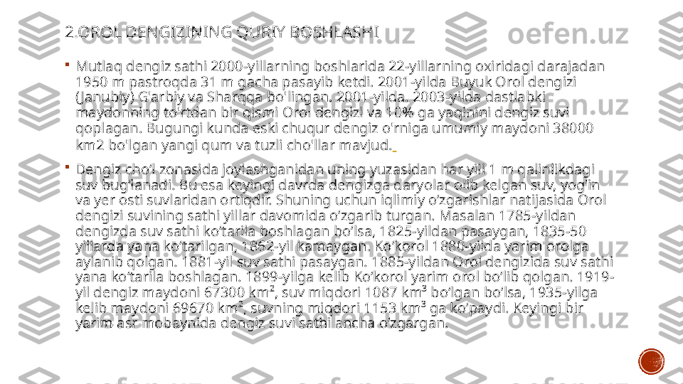 2.OROL DENGIZINING QURIY BOSHLASHI

Mutlaq dengiz sathi 2000-yillarning boshlarida 22-yillarning oxiridagi darajadan 
1950 m pastroqda 31 m gacha pasayib ketdi. 2001-yilda Buyuk Orol dengizi 
( Janubiy) G'arbiy va Sharqqa bo'lingan. 2001-yilda. 2003-yilda dastlabki 
maydonning to'rtdan bir qismi Orol dengizi va 10% ga yaqinini dengiz suvi 
qoplagan. Bugungi kunda eski chuqur dengiz o'rniga umumiy maydoni 38000 
km2 bo'lgan yangi qum va tuzli cho'llar mavjud.  

Dengiz choʻl zonasida joylashganidan uning yuzasidan har yili 1 m qalinlikdagi 
suv bugʻlanadi. Bu esa keyingi davrda dengizga daryolar olib kelgan suv, yogʻin 
va yer osti suvlaridan ortiqdir. Shuning uchun iqlimiy oʻzgarishlar natijasida Orol 
dengizi suvining sathi yillar davomida oʻzgarib turgan. Masalan 1785-yildan 
dengizda suv sathi koʻtarila boshlagan boʻlsa, 1825-yildan pasaygan, 1835-50 
yillarda yana koʻtarilgan, 1862-yil kamaygan. Koʻkorol 1880-yilda yarim orolga 
aylanib qolgan. 1881-yil suv sathi pasaygan. 1885-yildan Orol dengizida suv sathi 
yana koʻtarila boshlagan. 1899-yilga kelib Koʻkorol yarim orol boʻlib qolgan. 1919-
yil dengiz maydoni 67300 km², suv miqdori 1087 km³ boʻlgan boʻlsa, 1935-yilga 
kelib maydoni 69670 km², suvning miqdori 1153 km³ ga koʻpaydi. Keyingi bir 
yarim asr mobaynida dengiz suvi sathi ancha oʻzgargan. 