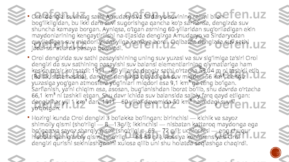 
Orol dengizi suvining sathi Amudaryo va Sirdaryo suvining rejimi bilan 
bogʻlikligidan, bu ikki dare suvi sugorishga qancha koʻp sarflansa, dengizda suv 
shuncha kamaya borgan. Ayniqsa, oʻtgan asrning 60-yillaridan sugʻoriladigan ekin 
maydonlarining kengaytirilishi na-tijasida dengizga Amudaryo va Sirdaryodan 
quyiladigan suv miqdori yildanyilga kamaya bordi. Oqibatda dengizda suv sathi 
jadal surʼatlarda pasaya boshladi.

Orol dengizida suv sathi pasayishining uning suv yuzasi va suv sigʻimiga taʼsiri Orol 
dengizi da suv sathining pasayishi suv balansi elementlarining qiymatlariga ham 
keskin taʼsir koʻrsatdi: 1911—60 yillarda dengiz sathi oʻrtacha 53,04 m ni tashkil etib 
(Boltik, sistemasida), daryolar dengizga quyadigan suv miqdori 56 km³, dengiz 
yuzasiga yogʻgan atmosfera yogʻinlari miqdori esa 9,1 km³ ga teng boʻlgan. 
Sarflanish, yaʼni chiqim esa, asosan, bugʻlanishdan iborat boʻlib, shu davrda oʻrtacha 
66,1 km³ ni tashkil etgan. Shu davr ichida suv balansida salbiy farq qayd etilgan: 
dengiz har yili 1 km³ dan, 1911—60 yillar davomida 50 km³ hajmdagi suvni 
yoʻqotgan.

Hozirgi kunda Orol dengizi 3 boʻlakka boʻlingan: birinchisi — kichik va sayoz 
shimoliy qismi (shoʻrligi — 8—13g/l); ikkinchisi — nisbatan kattaroq maydonga ega 
boʻlgan va sayoz sharqiy qismi (shoʻrligi — 69— 72 g/l); uchinchisi — eng chuqur 
hisoblangan gʻarbiy qismi (shoʻrligi — 68-69 g/l). Rossiya konferensiyasi Orol 
dengizi qurishi sekinlashganini xulosa qilib uni shu holatda saqlashga chaqirdi. 