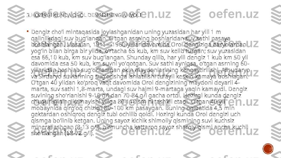 3.HOZIRGI KUNDA OROL DENGIZINING AHVOLI

Dengiz choʻl mintaqasida joylashganidan uning yuzasidan har yili 1 m 
qalinlikdagi suv bugʻlangan. Oʻtgan asrning boshlaridan suv sathi pasaya 
boshlangan. Masalan, 1911—1960-yillar davomida Orol dengiziga daryolardan 
yogʻin bilan birga bir yilda, oʻrtacha 65 kub, km suv kelib turgan; suv yuzasidan 
esa 66,10 kub, km suv bugʻlangan. Shunday qilib, har yili dengiz 1 kub km 50 yil 
davomida esa 50 kub, km suvni yoʻqotgan. Suv sathi ayniqsa, oʻtgan asrning 60-
yillaridan boshlab sugʻoriladigan ekin maydonlarining kengaytirilishi, Amudaryo 
va Sirdaryo suvlarining sugʻorishga ishlatilishi tufayli keskin kamaya boshlagan. 
Oʻtgan 40 yildan koʻproq vaqt davomida Orol dengizining maydoni deyarli 4-
marta, suv sathi 1,8-marta, undagi suv hajmi 9-martaga yaqin kamaydi. Dengiz 
suvining shoʻrlanishi 9-10 g/l dan 70-84 g/l gacha ortdi. Hozirgi kunda dengiz 
chuqurligining kamayishi yiliga 80-110 sm ni tashkil etadi. Oʻtgan 40 yil 
mobaynida qirgʻoq chizigʻi 80–100 km pasaygan. Buning oqibatida 4,5 mln 
gektardan oshiqroq dengiz tubi ochilib qoldi. Hozirgi kunda Orol dengizi uch 
qismga boʻlinib ketgan. Uning sayoz kichik shimoliy qismining suvi kuchsiz 
minerallashgan (8-13 g/l), birmuncha kattaroq sayoz sharqiy qismi ancha kuchli 
shoʻrlangan (68-72 g/l). 