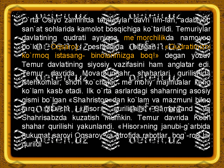 •
O`rta  Osiyo  zaminida  temuriylar  davri  ilm-fan,  adabiyot, 
san`at  sohlarida  kamolot  bosqichiga ko`tarildi.  Тemuriylar 
davlatining  qudrati  ayniqsa  me`morchilik da  namoyon 
bo`ldi.  Oqsaroy   peshtoqida  bitilgan  «Qudratimizni 
ko`rmoq  istasang-  binolarimizga  boq!»  degan  yozuv 
Тemur  davlatining  siyosiy  vazifasini  ham  anglatar  edi. 
Тemur  davrida  Movarounnahr  shaharlari  qurilishida 
istehkomlar,  shoh  ko`chalar,  me`moriy  majmualar  keng 
ko`lam  kasb  etadi.  Ilk  o`rta  asrlardagi  shaharning  asosiy 
qismi  bo`lgan  «Shahriston»dan  ko`lam  va  mazmuni  bilan 
farq  qiluvchi  «hisor»  qurilishini  Samarqand  va 
Shahrisabzda  kuzatish  mumkin.  Тemur  davrida  Kesh 
shahar  qurilishi  yakunlandi.  «Hisor»ning  janubi-g`arbida 
hukumat  saroyi Oqsaroy  va atrofida  rabotlar,  bog`-rog`lar 
qurildi 