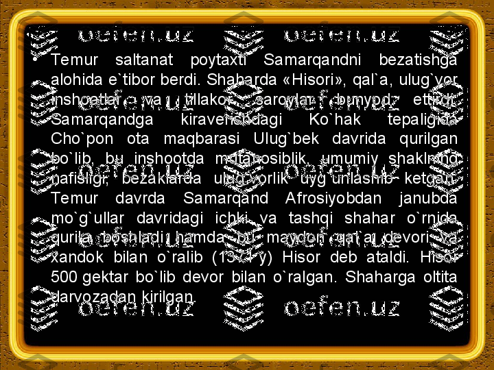 •
Т emur  saltanat  poytaxti  Samarqandni  bezatishga 
alohida e`tibor berdi. Shaharda «Hisori», qal`a, ulug`vor 
inshoatlar  va  tillakor  saroylar  bunyod  ettirdi. 
Samarqandga  kiraverishdagi  Ko`hak  tepaligida 
Cho`pon  ota  maqbarasi  Ulug`bek  davrida  qurilgan 
bo`lib,  bu  inshootda  mutanosiblik,  umumiy  shaklning 
nafisligi,  bezaklarda  ulug`vorlik  uyg`unlashib  ketgan. 
Т emur  davrda  Samarqand  Afrosiyobdan  janubda 
mo`g`ullar  davridagi  ichki  va  tashqi  shahar  o`rnida 
qurila  boshladi  hamda  bu  maydon  qal`a  devori  va 
xandok  bilan  o`ralib  (1371 y)  Hisor  deb  ataldi.  Hisor 
500	
 gektar  bo`lib  devor  bilan  o`ralgan.  Shaharga  oltita 
darvozadan kirilgan. 