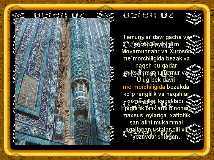 Т emuriylar davrigacha va 
undan keyin ham 
Movarounnahr va  Х uroson 
me`morchiligida bezak va 
naqsh bu qadar 
yuksalmagan.  Т emur va 
Ulug`bek davri 
me`morchiligida  bezakda 
ko`p ranglilik va naqshlar 
xilma-xilligi kuzatiladi. 
Epigrafik bitiklarni binoning 
maxsus joylariga, xattotlik 
san`atini mukammal 
egallagan ustalar olti xil 
yozuvda ishlagan. 