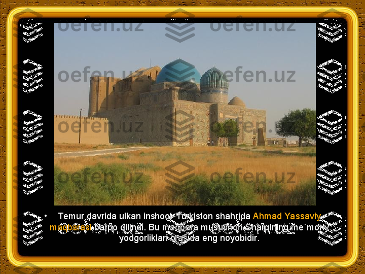 •
Т emur davrida ulkan inshoot- Т urkiston shahrida  Ahmad Yassaviy 
maqbarasi  barpo qilindi. Bu maqbara musulmon Sharqining me`moriy 
yodgorliklari orasida eng noyobidir. 