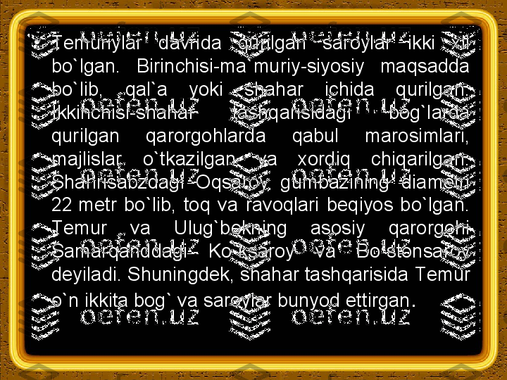 •
Т emuriylar  davrida  qurilgan  saroylar  ikki  xil 
bo`lgan.  Birinchisi-ma`muriy-siyosiy  maqsadda 
bo`lib,  qal`a  yoki  shahar  ichida  qurilgan. 
Ikkinchisi-shahar  tashqarisidagi  bog`larda 
qurilgan  qarorgohlarda  qabul  marosimlari, 
majlislar  o`tkazilgan  va  xordiq  chiqarilgan. 
Shahrisabzdagi  Oqsaroy  gumbazining  diametri 
22 metr  bo`lib,  toq  va  ravoqlari  beqiyos  bo`lgan. 
Т emur  va  Ulug`bekning  asosiy  qarorgohi 
Samarqanddagi  Ko`ksaroy  va  Bo`stonsaroy 
deyiladi. Shuningdek, shahar tashqarisida  Т emur 
o`n ikkita bog` va saroylar bunyod ettirgan . 