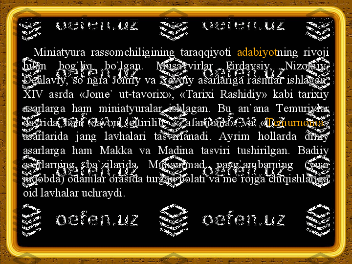 Miniatyura  rassomchiligining  taraqqiyoti  adabiyot ning  rivoji 
bilan  bog`liq  bo`lgan.  Musavvirlar  Firdavsiy,  Nizomiy, 
Dehlaviy,  so`ngra  Jomiy  va  Navoiy  asarlariga  rasmlar  ishlagan. 
XIV  asrda  «Jome`  ut-tavorix»,  « Т arixi  Rashidiy»  kabi  tarixiy 
asarlarga  ham  miniatyuralar  ishlagan.  Bu  an`ana  Т emuriylar 
davrida  ham  davom  ettirilib,  «Zafarnoma»  va  « Т emurnoma » 
asarlarida  jang  lavhalari  tasvirlanadi.  Ayrim  hollarda  diniy 
asarlarga  ham  Makka  va  Madina  tasviri  tushirilgan.  Badiiy 
asarlarning  ba`zilarida  Muhammad  payg`ambarning  (yuzi 
niqobda) odamlar orasida turgan holati va me`rojga chiqishlariga 
oid lavhalar uchraydi. 