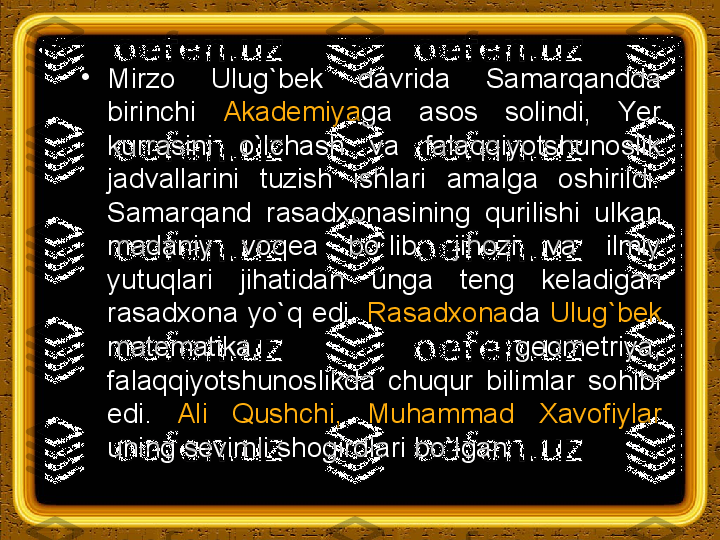 •
Mirzo  Ulug`bek  davrida  Samarqandda 
birinchi  Akademiya ga  asos  solindi,  Yer 
kurrasini  o`lchash  va  falaqqiyotshunoslik 
jadvallarini  tuzish  ishlari  amalga  oshirildi.  
Samarqand  rasadxonasining  qurilishi  ulkan 
madaniy  voqea  bo`lib,  jihozi  va  ilmiy 
yutuqlari  jihatidan  unga  teng  keladigan 
rasadxona  yo`q  edi.  Rasadxona da  Ulug`bek  
matematika,  geometriya, 
falaqqiyotshunoslikda  chuqur  bilimlar  sohibi 
edi.  Ali  Qushchi,  Muhammad  Х avofiylar 
uning sevimli shogirdlari bo`lgan. 