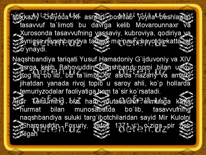 Markaziy  Osiyoda  XI  asrdan  boshlab  yoyila  boshlagan 
tasavvuf  ta`limoti  bu  davrga  kelib  Movarounnaxr  va 
Х urosonda  tasavvufning  yassaviy,  kubroviya,  qodiriya  va 
ayniqsa naqshbandiya tariqati ma`naviy hayotda katta rol 
o`ynaydi.
Naqshbandiya tariqati Yusuf Hamadoniy G`ijduvoniy va XIV 
asrga  kelib  Bahovuddin  Naqshband  nomi  bilan  uzviy 
bog`liq  bo`lib,  bu  ta`limot  XV  asrda  nazariy  va  amaliy 
jihatdan  yanada  rivoj  topib  u  saroy  ahli,  ko`p  hollarda 
temuriyzodalar faoliyatiga ham ta`sir ko`rsatadi.
Amir  Т emurning  o`zi  ham  mutasavvuf  olimlarga  katta 
hurmat  bilan  munosabatda  bo`lib,  tasavvufning 
naqshbandiya  suluki  targ`ibotchilaridan  sayid  Mir  Kulolni 
(Shamsuddin  Foxuriy,  vafoti  1371 y.)  o`ziga  pir  deb 
bilgan 