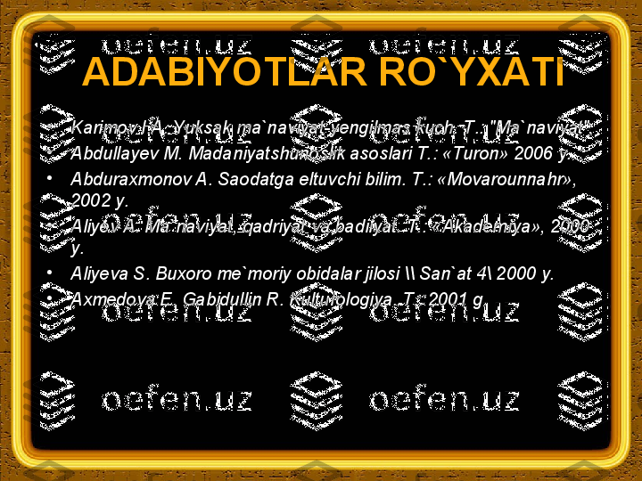 ADABIYOТLAR RO`YХAТI
•
Karimov I.A. Yuksak ma`naviyat-yengilmas kuch.  Т .: "Ma`naviyat", 
•
Abdullayev M. Madaniyatshunoslik asoslari Т.: «Тuron» 2006 y. 
•
Abduraxmonov A. Saodatga eltuvchi bilim.  Т.: «Movarounnahr», 
2002 y.
•
Aliyev A. Ma`naviyat, qadriyat va badiiyat.  Т.: «Akademiya», 2000 
y.
•
Aliyeva S. Buxoro me`moriy obidalar jilosi \\ San`at 4\ 2000 y.
•
Axmedova E. Gabidullin R. Kulturologiya.  Т .: 2001 g.
  