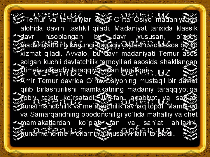 •
.   Тemur  va  temuriylar  davri  O`rta  Osiyo  madaniyatida 
alohida  davrni  tashkil  qiladi.  Madaniyat  tarixida  klassik 
davr  hisoblangan  bu  davr  xususan,  o`zbek 
madaniyatining bugungi huquqiy joylashuvida asos bo`lib 
xizmat  qiladi.  Avvalo,  bu  davr  madaniyati  Тemur  asos 
solgan  kuchli  davlatchilik  tamoyillari  asosida  shakllangan 
ijtimoiy-iqtisodiy taraqqiyot bilan bog`liqdir.
•
Amir  Тemur  davrida  O`rta  Osiyoning  mustaqil  bir  davlat 
qilib  birlashtirilishi  mamlakatning  madaniy  taraqqiyotiga 
ijobiy  ta`sir  ko`rsatadi.  Ilm-fan,  adabiyot  va  san`at, 
hunarmandchilik va me`morchilik ravnaq topdi. Mamlakat 
va Samarqandning obodonchiligi yo`lida mahalliy va chet 
mamlakatlardan  ko`plab  fan  va  san`at  ahllarini, 
hunarmand me`morlarni va musavvirlarni to`pladi . 