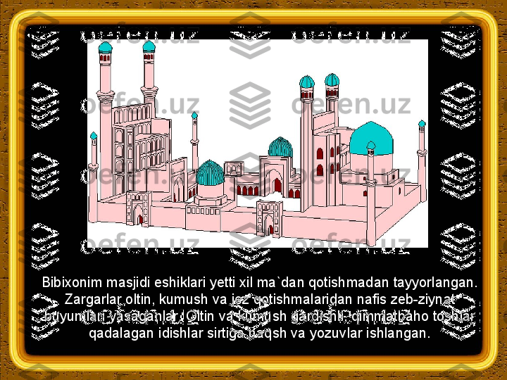 Bibixonim masjidi eshiklari yetti xil ma`dan qotishmadan tayyorlangan. 
Zargarlar oltin, kumush va jez qotishmalaridan nafis zeb-ziynat 
buyumlari yasaganlar. Oltin va kumush gardishli, qimmatbaho toshlar 
qadalagan idishlar sirtiga naqsh va yozuvlar ishlangan. 