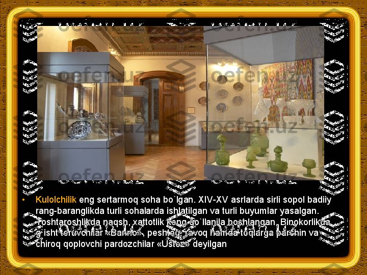 •
Kulolchilik  eng sertarmoq soha bo`lgan. XIV-XV asrlarda sirli sopol badiiy 
rang-baranglikda turli sohalarda ishlatilgan va turli buyumlar yasalgan. 
Тoshtaroshlikda naqsh, xattotlik keng qo`llanila boshlangan. Binokorlikda 
g`isht teruvchilar «Banno», peshtoq, ravoq hamda toqlarga parchin va 
chiroq qoplovchi pardozchilar «Ustoz» deyilgan 