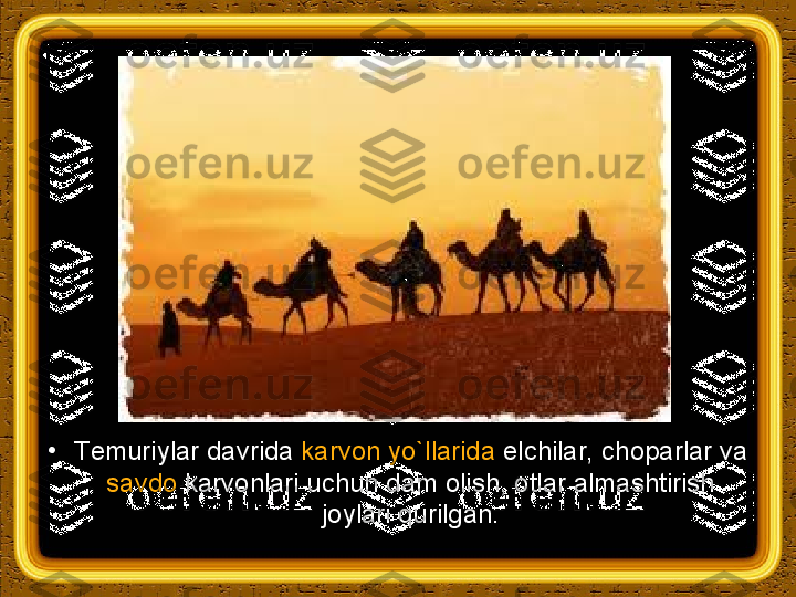 •
Т emuriylar davrida  karvon yo`llarida  elchilar, choparlar va 
savdo  karvonlari uchun dam olish, otlar almashtirish 
joylari qurilgan. 