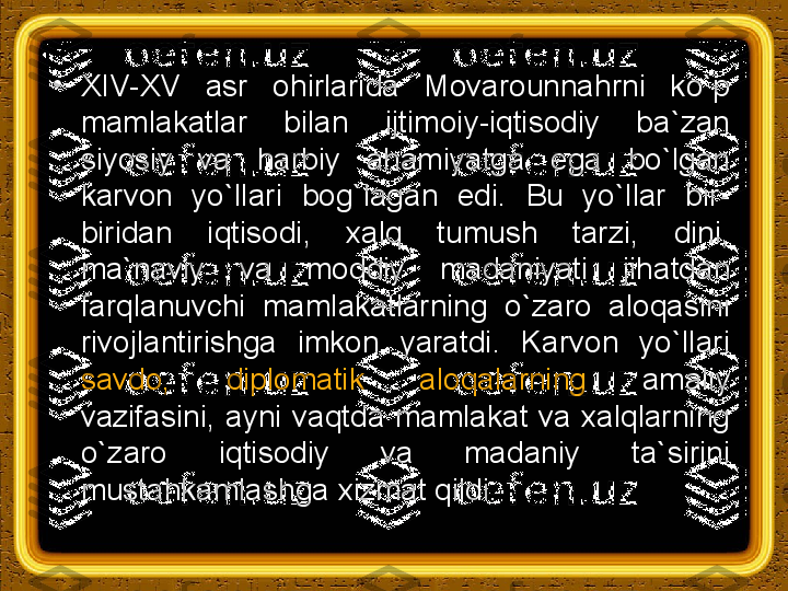 •
XIV-XV  asr  ohirlarida  Movarounnahrni  ko`p 
mamlakatlar  bilan  ijtimoiy-iqtisodiy  ba`zan 
siyosiy  va  harbiy  ahamiyatga  ega  bo`lgan 
karvon  yo`llari  bog`lagan  edi.  Bu  yo`llar  bir-
biridan  iqtisodi,  xalq  tumush  tarzi,  dini, 
ma`naviy  va  moddiy  madaniyati  jihatdan 
farqlanuvchi  mamlakatlarning  o`zaro  aloqasini 
rivojlantirishga  imkon  yaratdi.  Karvon  yo`llari 
savdo,  diplomatik  aloqalarning  amaliy 
vazifasini,  ayni  vaqtda  mamlakat  va  xalqlarning 
o`zaro  iqtisodiy  va  madaniy  ta`sirini 
mustahkamlashga xizmat qildi. 