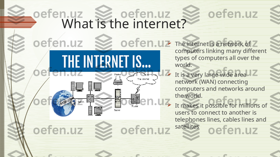 What is the internet?

The internet is a network of 
computers linking many different 
types of computers all over the 
world.

It is a very large wide area 
network (WAN) connecting 
computers and networks around 
the world. 

It makes it possible for millions of 
users to connect to another is 
telephones lines, cables lines and 
satellites              