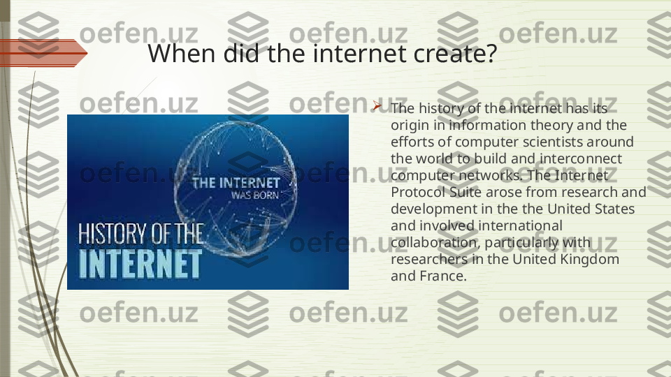 When did the internet create?

The history of the internet has its 
origin in information theory and the 
efforts of computer scientists around 
the world to build and interconnect 
computer networks. The Internet 
Protocol Suite arose from research and 
development in the the United States 
and involved international 
collaboration, particularly with 
researchers in the United Kingdom 
and France.              