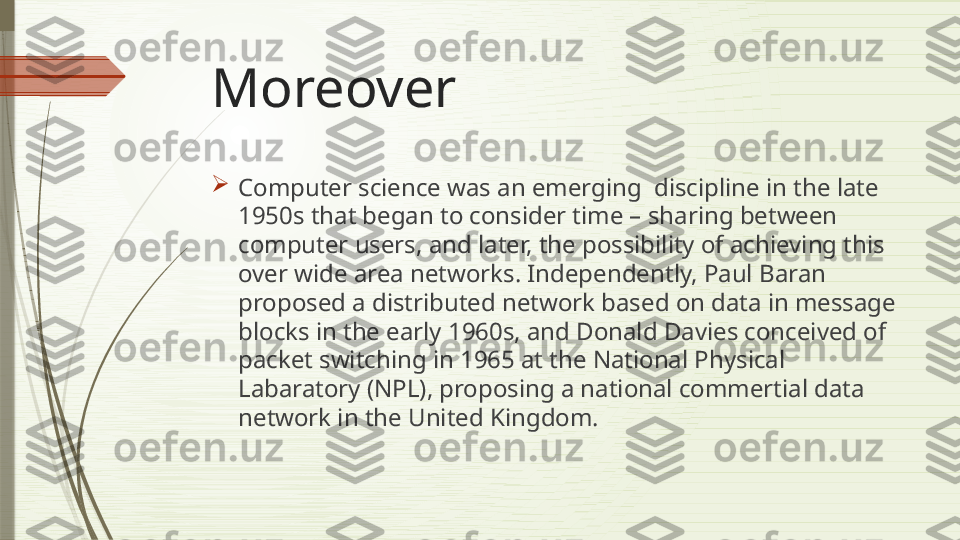 Moreover 

Computer science was an emerging  discipline in the late 
1950s that began to consider time – sharing between 
computer users, and later, the possibility of achieving this 
over wide area networks. Independently, Paul Baran 
proposed a distributed network based on data in message 
blocks in the early 1960s, and Donald Davies conceived of 
packet switching in 1965 at the National Physical 
Labaratory (NPL), proposing a national commertial data 
network in the United Kingdom.              