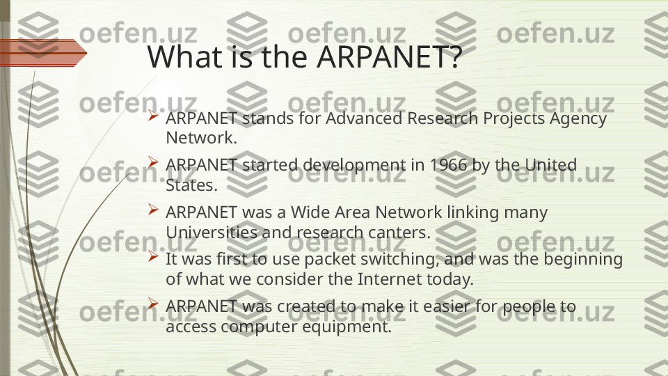 What is the ARPANET?

ARPANET stands for Advanced Research Projects Agency 
Network.

ARPANET started development in 1966 by the United 
States.

ARPANET was a Wide Area Network linking many 
Universities and research canters.

It was first to use packet switching, and was the beginning 
of what we consider the Internet today.

ARPANET was created to make it easier for people to 
access computer equipment.              