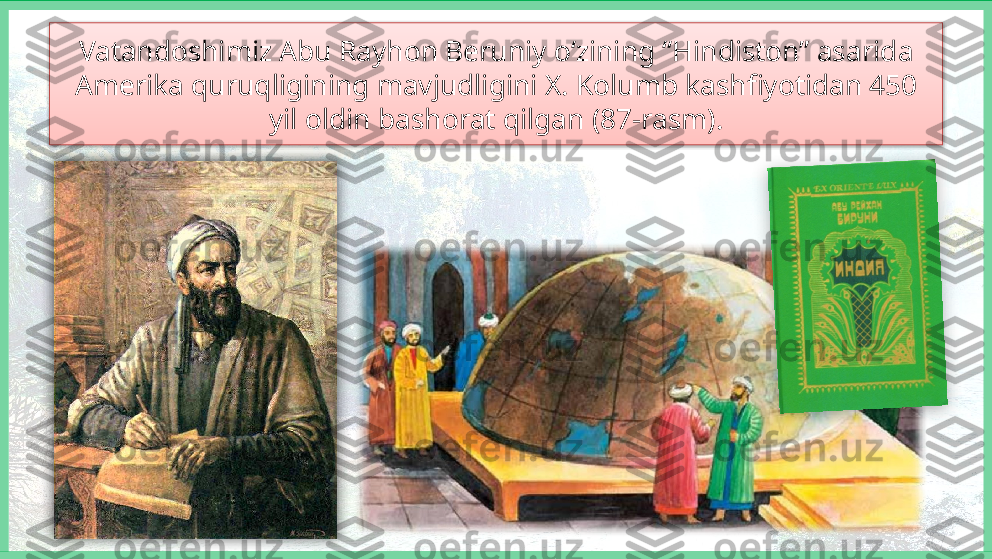 Vatandoshimiz Abu Rayhon Beruniy o‘zining “Hindiston” asarida 
Amerika quruqligining mavjudligini X. Kolumb kashfiyotidan 450 
yil oldin bashorat qilgan (87-rasm).    
