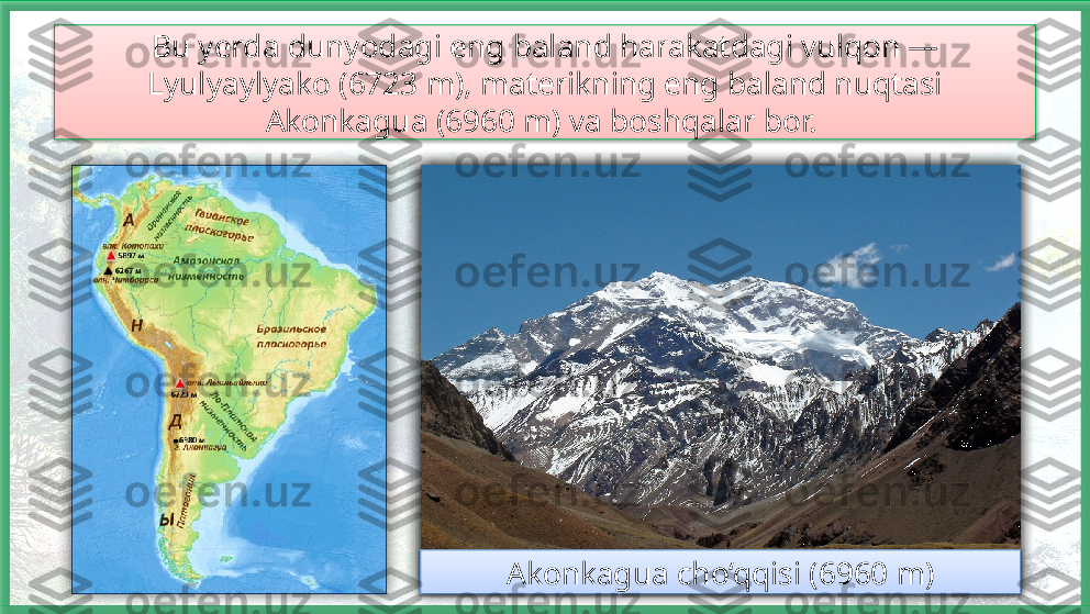 Bu yerda dunyodagi eng baland harakatdagi vulqon — 
Lyulyaylyako (6723 m), materikning eng baland nuqtasi 
Akonkagua (6960 m) va boshqalar bor. 
Lyulyaylyako vulqoni (6723 m) Akonkagua cho‘qqisi (6960 m)        