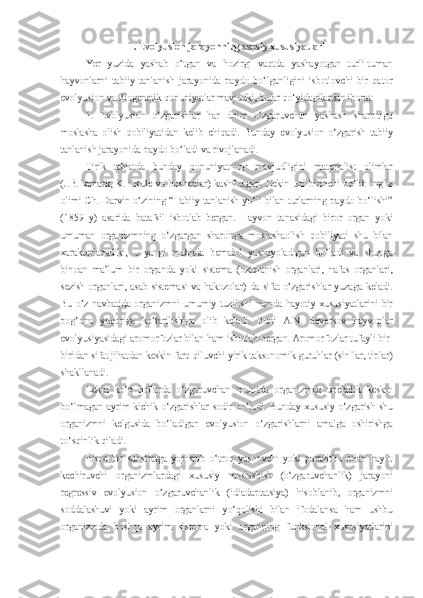 1. Evolyusion jarayonning asosiy xususiyatlari
Ye r   yuzida   yashab   o‘tgan   va   hozirgi   vaqtda   yashayotgan   turli-tuman
hayvonlarni   tabiiy   tanlanish   jarayonida   paydo   bo‘lganligini   isbotlovchi   bir   qator
e volyu s ion va filogenetik qonuniyatlar mavjudki, bular qo‘yidagilardan iborat: 
1.   E volyu s ion   o‘zgarishlar   har   doim   o‘zgaruvchan   yashash   sharoitiga
moslasha   olish   qobiliyatidan   kelib   chiqadi.   Bunday   e volyu s ion   o‘zgarish   tabiiy
tanlanish jarayonida paydo bo‘ladi va rivojlanadi. 
Tirik   tabiatda   bunday   qonuniyatning   mavjudligini   materialist   olimlar
(J.B.Lamark, K.F.Rule va boshqalar) kashf   e tgan. Lekin uni birinchi bo‘lib ingliz
olimi Ch. Darvin o‘zining “Tabiiy tanlanish yo‘li bilan turlarning paydo bo‘lishi”
(1859   y)   asarida   batafsil   isbotlab   bergan.   Hayvon   tanasidagi   biror   organ   yoki
umuman   organizmning   o‘zgargan   sharoitga   moslashaolish   qobiliyati   shu   bilan
xarakterlanadiki,   u   yangi   muhitda   bemalol   yashayoladigan   bo‘ladi   va   shunga
binoan   ma’lum   bir   organda   yoki   sistema   (oziqlanish   organlari,   nafas   organlari,
sezish  organlari, asab  sistemasi  va hakozolar) da sifat  o‘zgarishlar  yuzaga keladi.
Bu   o‘z   navbatida   organizmni   umumiy   tuzilishi   hamda   hayotiy   xususiyatlarini   bir
pog‘ona   yuqoriga   ko‘tarilishiga   olib   keladi.   Buni   A.N.   Sever s ov   hayvonlar
e volyusiyasidagi aromorfozlar bilan ham isbotlab bergan. Aromorfozlar tufayli bir-
biridan sifat jihatdan keskin farq qiluvchi yirik taksonomik guruhlar (sinflar, tiplar)
shakllanadi.  
Lekin   ko‘p   hollarda   o‘zgaruvchan   muhitda   organizmda   unchalik   keskin
bo‘lmagan  ayrim  kichik o‘zgarishlar  sodir  bo‘ladi. Bunday  xususiy  o‘zgarish  shu
organizmni   kelgusida   bo‘ladigan   e volyusion   o‘zgarishlarni   amalga   oshirishga
to‘sqinlik qiladi. 
Biron-bir   substratga   yopishib   o‘troq   yashovchi   yoki   parazitlik   bilan   hayot
kechiruvchi   organizmlardagi   xususiy   moslashish   (o‘zgaruvchanlik)   jarayoni
regressiv   evolyusion   o‘zgaruvchanlik   (idiadaptatsiya)   hisoblanib,   organizmni
soddalashuvi   yoki   ayrim   organlarni   yo‘qolishi   bilan   ifodalansa   ham   ushbu
organizmda   boshqa   ayrim   sistema   yoki   organning   funksional   xususiyatlarini 