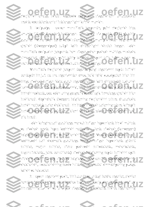 rivojlanishi   amalga   oshadi.   Regressiv   e volyu s ion   o‘zgarishlarni   umurtqasizlar
orasida  s estodalarda aniq ifodalanganligini ko‘rish mumkin.
2.   E volyu s iya   -   asosan   monofiletik   jarayondir,   ya’ni   rivojlanish   bitta
umumiy   ildizdan   (asosdan)   boshlangan.   Ch.   Darvin   o‘z   vaqtida   (1859   y)   tabiiy
guruhlar   hisoblanuvchi   turlar   va   avlodlarning   bitta   umumiy   shoxdan   belgilarning
ajralishi   (divergensiyasi)   tufayli   kelib   chiqqanligini   isbotlab   bergan.   Lekin
monofiletik   evolyusion   jarayonda   ham   o‘zgaruvchan   yashash   muhitiga   moslasha
olmaganlari   o‘lib   ketgan,   ya’ni   tabiiy   tanlanish   jarayoni   to‘la   hukm   surgan   va
oraliq formalarning ko‘pchiligini nobud bo‘lishi kuzatilgan.
Monofiletik   rivojlanish   jarayoni   deganda   yangi   organizmni   paydo   bo‘lishi
qandaydir  bir  juft  ota-ona organizmidan  emas,  balki  ichki   xususiyatlari  bilan  bir-
biriga o‘xshash bo‘lgan ikkita guruh organizmlaridan kelib chiqqan deb tushunish
lozim. Shuni alohida qayd qilish lozimki, biron-bir tur ichidagi evolyusion jarayon,
birinchi navbatda, asta-sekin uning geografik va ekologik formalarga ajralishi bilan
boshlanadi.   Keyinchalik   divergent   belgilarning   rivojlanishini   tobora   chuqurlasha
borishi natijasida turlar shakllanadi. Bir-biriga o‘xshash turlarning tobora ko‘payib
borishi   esa   avlodlarni,   avlodlar   oilalarni   va   hakozo   taksonomik   guruhlarni   hosil
qila boradi.
Lekin ko‘pgina turli guruhlarga mansub bo‘lgan hayvonlarda bir xil muhitda
va   o‘xshash   tarzda   hayot   kechirishi   natijasida     ularda   o‘xshash   (konvergent)
belgilarning paydo bo‘lishi va rivojlanishi ko‘zatiladi. Masalan, suvda o‘troq hayot
kechiruvchi   turli   sistematik   guruhlarga   mansub   bo‘lgan   hayvonlarda   gidroid
poliplar,   marjon   poliplar,   o‘troq   yashovchi   polixetalarda,   mshankalarda,
pogonoforalarda,   jabra   qanotlilarda)   o‘xshash   belgilarning   paydo   bo‘lishini   aytib
o‘tish   mumkin.   Bunday   o‘xshash   belgilarga,   og‘iz   atrofida   paypaslagichlarning
shakllanishi,   ovqatlanishning   passiv   holda   bo‘lishi,   radial   simmetriyaning   yuzaga
kelishi va hakozalar.
3. Hayvon organizmi yaxlit, bir butundir va undagi barcha organlar, qismlar
hamda   to‘qimalar   o‘zaro   chambarchas   bog‘liqdir.   Evolyusion   jarayonda   ma’lum
bir organning tuzilishi va funksiyasi o‘zgarsa, u o‘z navbatida boshqa organlarning 