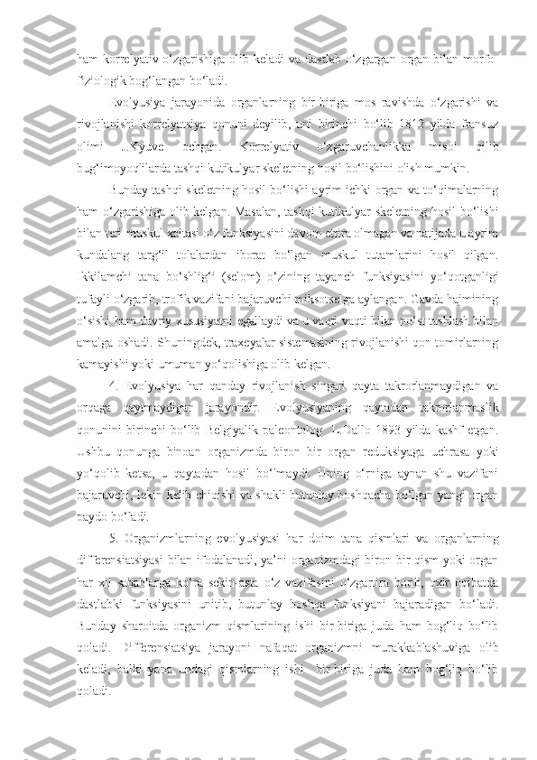 ham  korrelyativ o‘zgarishiga olib keladi  va dastlab  o‘zgargan  organ bilan morfo-
fiziologik bog‘langan bo‘ladi. 
Evolyusiya   jarayonida   organlarning   bir-biriga   mos   ravishda   o‘zgarishi   va
rivojlanishi   korrelyatsiya   qonuni   deyilib,   uni   birinchi   bo‘lib   1812   yilda   fransuz
olimi   J.Kyuve   ochgan.   Korrelyativ   o‘zgaruvchanlikka   misol   qilib
bug‘imoyoqlilarda tashqi kutikulyar skeletning hosil bo‘lishini olish mumkin.
Bunday tashqi skeletning hosil bo‘lishi ayrim ichki organ va to‘qimalarning
ham o‘zgarishiga olib kelgan. Masalan, tashqi  kutikulyar skeletning hosil bo‘lishi
bilan teri-muskul xaltasi o‘z funksiyasini davom ettira olmagan va natijada u ayrim
kundalang   targ‘il   tolalardan   iborat   bo‘lgan   muskul   tutamlarini   hosil   qilgan.
Ikkilamchi   tana   bo‘shlig‘i   (selom)   o‘zining   tayanch   funksiyasini   yo‘qotganligi
tufayli o‘zgarib, trofik vazifani bajaruvchi miksotselga aylangan. Gavda hajmining
o‘sishi ham davriy xususiyatni   e gallaydi va u vaqti-vaqti bilan po‘st tashlash bilan
amalga oshadi. Shuningdek, traxeyalar sistemasining rivojlanishi qon tomirlarning
kamayishi yoki umuman yo‘qolishiga olib kelgan. 
4.   Evolyusiya   har   qanday   rivojlanish   singari   qayta   takrorlanmaydigan   va
orqaga   qaytmaydigan   jarayondir.   Evolyusiyaning   qaytadan   takrorlanmaslik
qonunini   birinchi   bo‘lib   Belgiyalik   paleontolog     L.Dallo   1893   yilda   kashf   etgan.
Ushbu   qonunga   binoan   organizmda   biron   bir   organ   reduk s iyaga   uchrasa   yoki
yo‘qolib   ke ts a,   u   qayta dan   hosil   bo‘lmaydi.   Uning   o‘rniga   aynan   shu   vazifani
bajaruvchi, lekin kelib chiqishi va shakli butunlay boshqacha bo‘lgan yangi organ
paydo bo‘ladi. 
5.   Organizmlarning   evolyusiyasi   har   doim   tana   qismlari   va   organlarning
differensiatsiyasi  bilan ifodalanadi, ya’ni organizmdagi  biron-bir qism  yoki organ
har   xil   sabablarga   ko‘ra   sekin-asta   o‘z   vazifasini   o‘zgartira   borib,   oxir   oqibatda
dastlabki   funksiyasini   unitib,   butunlay   boshqa   funksiyani   bajaradigan   bo‘ladi.
Bunday   sharoitda   organizm   qismlarining   ishi   bir-biriga   juda   ham   bog‘liq   bo‘lib
qoladi.   Differensiatsiya   jarayoni   nafaqat   organizmni   murakkablashuviga   olib
keladi,   balki   yana   undagi   qismlarning   ishi     bir-biriga   juda   ham   bog‘liq   bo‘lib
qoladi.  