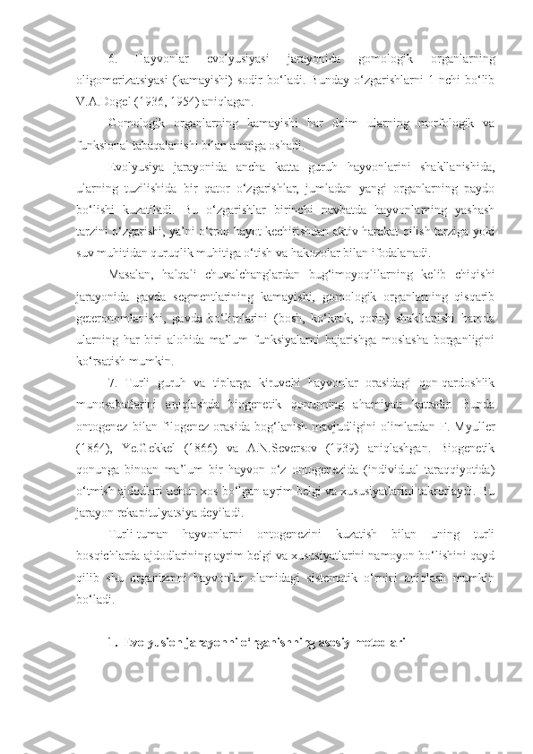 6.   Hayvonlar   e volyu s iyasi   jarayonida   gomologik   organlarning
oligomerizatsiyasi   (kamayishi)   sodir   bo‘ladi.   Bunday   o‘zgarishlarni   1-nchi   bo‘lib
V.A.Dogel (1936, 1954) aniqlagan. 
Gomologik   organlarning   kamayishi   har   doim   ularning   morfologik   va
funk s ional tabaqalanishi bilan amalga oshadi. 
Evolyusiya   jarayonida   ancha   katta   guruh   hayvonlarini   shakllanishida,
ularning   tuzilishida   bir   qator   o‘zgarishlar,   jumladan   yangi   organlarning   paydo
bo‘lishi   kuzatiladi.   Bu   o‘zgarishlar   birinchi   navbatda   hayvonlarning   yashash
tarzini o‘zgarishi, ya’ni o‘troq hayot kechirishdan aktiv harakat qilish tarziga yoki
suv muhitidan quruqlik muhitiga o‘tish va hakozolar bilan ifodalanadi.
Masalan,   halqali   chuvalchanglardan   bug‘imoyoqlilarning   kelib   chiqishi
jarayonida   gavda   segmentlarining   kamayishi,   gomologik   organlarning   qisqarib
geteronomlanishi,   gavda   bo‘limlarini   (bosh,   ko‘krak,   qorin)   shakllanishi   hamda
ularning   har   biri   alohida   ma’lum   funksiyalarni   bajarishga   moslasha   borganligini
ko‘rsatish mumkin.
7.   Turli   guruh   va   tiplarga   kiruvchi   hayvonlar   orasidagi   qon-qardoshlik
munosabatlarini   aniqlashda   biogenetik   qonunning   ahamiyati   kattadir.   Bunda
ontogenez   bilan   filogenez   orasida   bog‘lanish   mavjudligini   olimlardan   F.   Myuller
(1864),   Ye.Gekkel   (1866)   va   A.N.Seversov   (1939)   aniqlashgan.   Biogenetik
qonunga   binoan   ma’lum   bir   hayvon   o‘z   ontogenezida   (individual   taraqqiyotida)
o‘tmish ajdodlari uchun xos bo‘lgan ayrim belgi va xususiyatlarini takrorlaydi. Bu
jarayon rekapitulyatsiya deyiladi. 
Turli-tuman   hayvonlarni   ontogenezini   kuzatish   bilan   uning   turli
bosqichlarda ajdodlarining ayrim belgi va xususiyatlarini namoyon bo‘lishini qayd
qilib   shu   organizmni   hayvonlar   olamidagi   sistematik   o‘rnini   aniqlash   mumkin
bo‘ladi.
1. E volyusion jarayonni o‘rganishning asosiy metodlari 