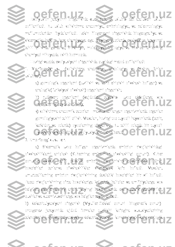 Evolyusion   jarayonni   o‘rganishda   «uch   parallel   uslubi»   deb   ataluvchi   uslub
qo‘llaniladi.   Bu   uslub   solishtirma   anatomiya,   embriologiya,   va   paleontologiya
ma’lumotlaridan   foydalaniladi.   Lekin   filogenezni   o‘rganishda   biogeografiya   va
sistematika  ham   muham  ahamiyatga  ega.  Keyingi   vaqtlarda evolyusion  jarayonni
tahlil   qilishda   genetika,   biokimyo,   molekulyar   biologiya   va   boshqa   fanlarning
ahamiyati nihoyatda oshib bormoqda. 
Hozirgi vaqtda evolyusiyani o‘rganishda quyidagi metod qo‘llaniladi:
1.   Morfologik   usul   (solishtirma   anatomiya,   gistologiya   va   boshqa   fanlar
uslublari):
a)   gomologik   organlarni   (tuzilishi   va   kelib   chiqishi   o‘xshash   bo‘lgan)   va
analogik (funksiyasi o‘xshash) organlarni o‘rganish;
b)   rudiment   organlarni   («ajdodga   qaytish»-   uzoq   ajdodlarga   xos
organlarning paydo bo‘lishi);
s) solishtirma anatomik qatorlar – maxsus tanlangan organizmlarda organlar
gomologiyasini tahlil qilish. Masalan, hozirgi toq tuyoqli hayvonlarda (tapir,
karkidon   va   otlarda)   oyoqlarning   o‘zgarishi.   Bu   tahlil   otlarda   bir   tuyoqli
oyoklarning kelib chiqish evolyusiyasini ochib beradi.
2.  Embriologik usullar .
a)   Sistematik   uzoq   bo‘lgan   organizmlarda   embrion   rivojlanishidagi
o‘xshashliklarni   aniqlash   (K.Berning   embrionlar   o‘xshashligi   qonuni).   K.Ber
qonuniga   asosan,   tahlil   qilishda   embrion   rivojlanishning   qanchalik   oldingi
bosqichlari   tanlansa   o‘xshashliklar   shunchalik   ko‘p   bo‘ladi.   Masalan,
umurtqalilarning   embrion   rivojlanishining   dastlabki   bosqichlari   bir   xil   bo‘ladi.
Faqat   rivojlanishning   o‘rta   bosqislariga   kelganda   baliqlar   va   amfibiyalarga   xos
belgilar,   rivojlanishning   ancha   keyingi   bosqichlarida   esa   sudralib   yuruvchilar,
qushlar va sutemizuvchilarga xos belgilar paydo bo‘ladi.
b)   Rekapitulyatsiyani   o‘rganish   (Myuller-Gekkel   qonuni-   biogenetik   qonun)-
ontogenez   jarayonida   ajdod   formalar   tuzilishi   ko‘pgina   xususiyatlarining
takrorlanishi   (rekapitulyatsiya).   Rekapitulyatsiya   konsepsiyasi   paleontologik 