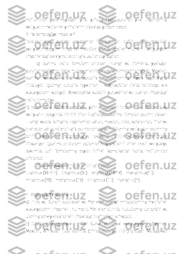 ma’lumotlar   yetishmaydigan   yoki   yo‘q   bo‘lgan   guruhlar   yoki   organlarning
evolyusion rivojlanish yo‘nalishini tiklashga yordam beradi. 
3.  Paleontologiya metodlari . 
Paleontologiya-   qazilma   organizmlar   haqidagi   fan   bo‘lib,   uning   metodlari
evolyusion jarayonni  o‘rganish metodlari sifatida qaralishi mumkin. Evolyusiyani
o‘rganishdagi asosiy paloeotologik usullar quyidagilar:
a)   qazilma   oraliq   farmalarni   aniqlash-   hozirgi   va   o‘tmishda   yashagan
guruhlar belgilarini o‘zida mujassamlantirgan oraliq dormalarni aniqlash. Masalan,
qazilma   ixtiosega   baliqlar   va   quruqlik   umurtqalilarining   o‘zaro   bog‘liqligini
ifodalaydi.   Qadimgi   quruqlik   hayvonlari   –   stegotsefallar   o‘zida   baliqlarga   xos
xususiyatlarni   saqlaydi.   Arxeopteriks   sudralib   yuruvchilar   va   qushlar   o‘rtasidagi
oraliq formadir.
b)   paleontolok   qatorlarni   aniqlash,   ya’ni   filogenezni   borishini   ask   ettiruvchi   va
evolyusion   jarayonda   bir-biri   bilan   bog‘langan   qazilma   formalar   qatorini   tiklash.
Hozirgi   vaqtda   ko‘pgina   organizmlar   uchun,  masalan,   otlar,   karkidonlar,   fillar   va
boshqalar uchun palentologik qatorlar aniqlangan. Otlarning evolyusion qatorining
tahlili   evolyusion   paleontologiya   asoschisi   V.O.Kovalevskiy   tomonidan
o‘tkazilgan. Qazilma qoldiqlarni qatlamlar bo‘yicha tahlil qilish orqali evolyusiya
davomida   turli   farmalarning   paydo   bo‘lish   ketma-ketligi   haqida   ma’lumotlar
to‘planadi.
Otlar evolyusiyasining paleontologik qatori: 
Eogippus (55 mln) – Oragippus (50) – epigippus (45-47) – mezogippus(40) – 
miogippus (35) – merigippus (17) – pliogippus (10) – hazirgi ot (4)
4.  Biogeografik metodlar:
a)   Flora   va   faunani   taqqoslash   va   Yer   shari   hozirgi   mintaqalarining   rivojlanish
xususiyatlarini   o‘rganish.   Bu   metod   Yer   shari   alohida   hududlaring   tur   tarkibi   va
ularning tarixiy shakllanishi o‘rtasidagi bog‘liqlikni ko‘rsatadi.
b)   Orollar   biogeografiyasi-   orollar   faunasi   va   florasi   evolyusiyasini   o‘rganish.
Masalan,   Afrikadan   juda   qadimda   (o‘nlab   mln.   yil   oldin)   ajralgan   Madagaskar 