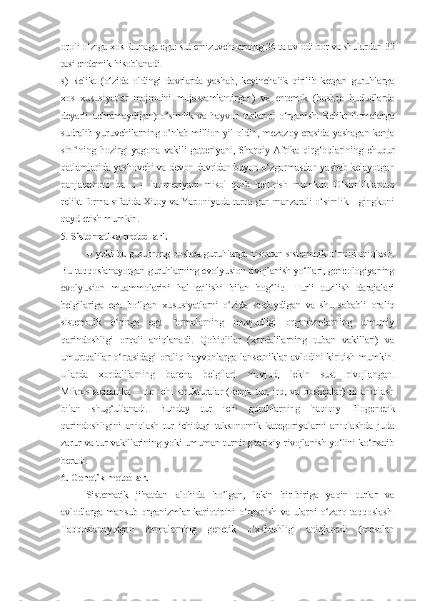 oroli o‘ziga xos faunaga ega: sut emizuvchilarning 36 ta avlodi bor va shulardan 32
tasi endemik hisoblanadi.
s)   Relikt   (o‘zida   oldingi   davrlarda   yashab,   keyinchalik   qirilib   ketgan   guruhlarga
xos   xususiyatlar   majmuini   mujassamlantirgan)   va   entemik   (boshqa   hududlarda
deyarli  uchramaydigan)  o‘simlik va  hayvon  turlarini  o‘rganish.   Relikt  formalarga
sudralib yuruvchilarning o‘nlab million yil oldin, mezazoy erasida yashagan kenja
sinfining hozirgi  yagona  vakili-gatteriyani, Sharqiy Afrika  qirg‘oqlarining chuqur
qatlamlarida yashovchi va devon davridan buyon o‘zgarmasdan yashab kelayotgan
panjaqanotli   baliq   –   latimeriyani   misol   qilib   keltirish   mumkin.   O‘simliklardan
relikt forma sifatida Xitoy va Yaponiyada tarqalgan manzarali o‘simlik – gingkoni
qayd etish mumkin. 
5.  Sistematika metodlari.   
U yoki bu guruhning boshqa guruhlarga nisbatan sistematik o‘rnini aniqlash.
Bu taqqoslanayotgan guruhlarning evolyusion rivojlanish yo‘llari, geneologiyaning
evolyusion   muammolarini   hal   etilishi   bilan   bog‘liq.   Turli   tuzilish   darajalari
belgilariga   ega   bo‘lgan   xususiyatlarni   o‘zida   saqlaydigan   va   shu   sababli   oraliq
sistematik   o‘ringa   ega   formalarning   mavjudligi   organizmlarning   umumiy
qarindoshligi   orqali   aniqlanadi.   Qobiqlilar   (xordalilarning   tuban   vakillari)   va
umurtqalilar   o‘rtasidagi   oraliq   hayvonlarga   lansetniklar   avlodini   kiritish   mumkin.
Ularda   xordalilarning   barcha   belgilari   mavjud,   lekin   sust   rivojlangan.
Mikrosistematika   –   tur   ichi   strukturalar   (kenja   tur,   irq,   va   boshqalar)   ni   aniqlash
bilan   shug‘ullanadi.   Bunday   tur   ichi   guruhlarning   haqiqiy   filogenetik
qarindoshligini   aniqlash   tur   ichidagi   taksonomik   kategoriyalarni   aniqlashda   juda
zarur va tur vakillarining yoki umuman turning tarixiy rivojlanish yo‘lini ko‘rsatib
beradi.
6 . Genetik metodlar.
Sistematik   jihatdan   alohida   bo‘lgan,   lekin   bir-biriga   yaqin   turlar   va
avlodlarga   mansub   organizmlar   kariotipini   o‘rganish   va   ularni   o‘zaro   taqqoslash.
Taqqoslanayotgan   farmalarning   genetik   o‘xshashligi   aniqlanadi   (masalan 