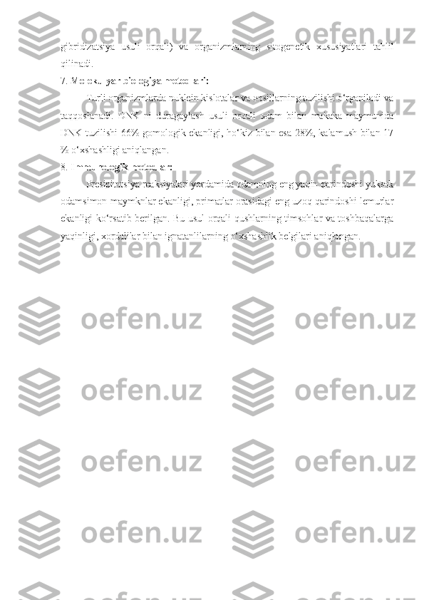 gibridizatsiya   usuli   orqali)   va   organizmlarning   sitogenetik   xususiyatlari   tahlil
qilinadi. 
7.  Molekulyar biologiya metodlari:
Turli organizmlarda nuklein kislotalar va oqsillarning tuzilishi o‘rganiladi va
taqqoslanadi.   DNK   ni   duragaylash   usuli   orqali   odam   bilan   makaka   maymunida
DNK tuzilishi 66% gomologik ekanligi, ho‘kiz bilan esa 28%, kalamush bilan 17
% o‘xshashligi aniqlangan.
8.  Immunologik metodlar:
Presipitatsiya reaksiyalari yordamida odamning eng yaqin qarindoshi yuksak
odamsimon maymknlar ekanligi, primatlar orasidagi eng uzoq qarindoshi lemurlar
ekanligi ko‘rsatib berilgan. Bu usul orqali qushlarning timsohlar va toshbaqalarga
yaqinligi, xordalilar bilan ignatanlilarning o‘xshashlik belgilari aniqlangan.  