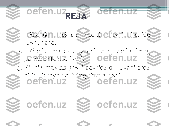 REJA
1.  Kichik  maktab  yoshi  davri  haqida 
tushuncha.
2.  Kichik  maktab  yoshi  o`quvchilarining 
jismoniy taraqqiyoti. 
3.  Kichik maktab yoshi davrida o`quvchilarda 
bilish jarayonlarining rivojlanishi.         