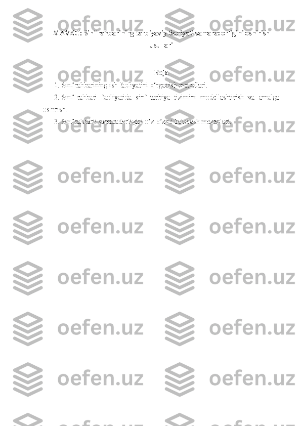 MAVZU:   Sinf rahbarining tarbiyaviy faoliyati samaradorligini oshirish
usullari
Reja
1. Sinf rahbarining ish faoliyatini o‘rganish metodlari.
2. Sinf   rahbari   faoliyatida   sinf   tarbiya   tizimini   modellashtirish   va   amalga
oshirish.
3. Sinf rahbarii samaradorligini o’z-o’zini baholash mezonlari. 