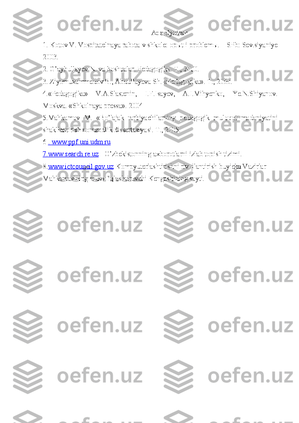 Adabiyotlar
1. Kotov V. Vospitatelnaya rabota v shkole: op ы t i problem ы . – SPb: Sev.siyaniye
2003.
2. G’aybullayev N. va boshqalar. Pedagogika. T., 2000.
3. Ziyomuxammedov B., Abdullayeva Sh. «Pedagogika». T., 2000.
4.«Pedagogika»   V.A.Slastenin,   I.F.Isayev,   A.I.Mihyenko,   Ye.N.Shiyanov.
Moskva. «Shkolnaya pressa». 2004
5.Mahkamov   M.   «Bo’lajak   tarbiyachilarning   pedagogik   muloqot   madaniyatini
shakllantirish nomzodlik dissertasiyasi. T., 2005.
6  .    www.ppf.uni.udm.ru   
7.    www.search.re.uz     - O’zbekistonning axborotlarni izlab topish tizimi.
8. www.ictcouncil.gov.uz -Kompyuterlashtirishni rivojlantirish buyicha Vazirlar 
Mahkamasining muvofiqlashtiruvchi Kengashining sayti. 