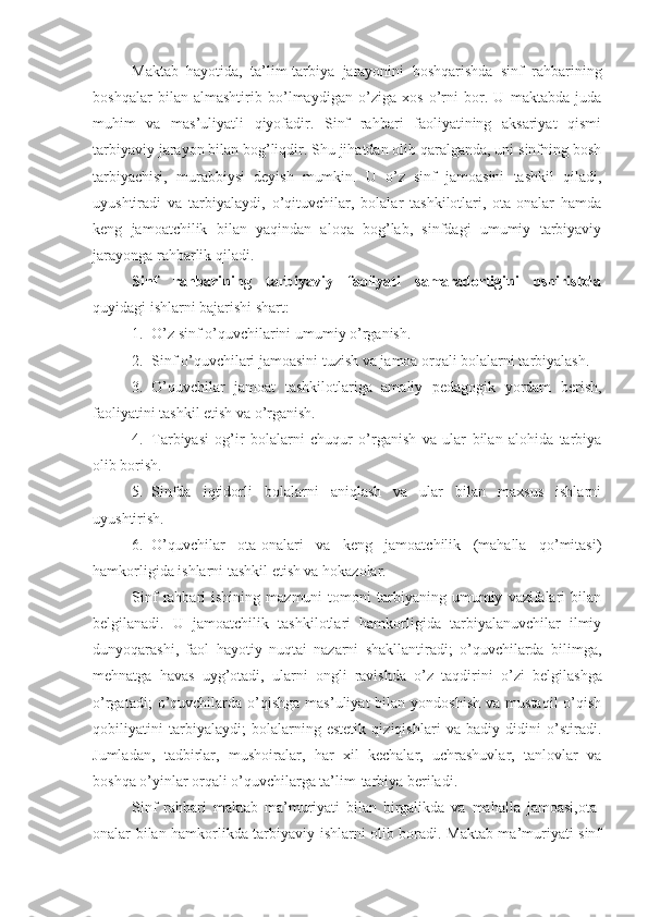 Maktab   hayotida,   ta’lim-tarbiya   jarayonini   boshqarishda   sinf   rahbarining
boshqalar   bilan   almashtirib   bo’lmaydigan   o’ziga   xos   o’rni   bor.   U   maktabda   juda
muhim   va   mas’uliyatli   qiyofadir.   Sinf   rahbari   faoliyatining   aksariyat   qismi
tarbiyaviy jarayon bilan bog’liqdir. Shu jihatdan olib qaralganda, uni sinfning bosh
tarbiyachisi,   murabbiysi   deyish   mumkin.   U   o’z   sinf   jamoasini   tashkil   qiladi,
uyushtiradi   va   tarbiyalaydi,   o’qituvchilar,   bolalar   tashkilotlari,   ota-onalar   hamda
keng   jamoatchilik   bilan   yaqindan   aloqa   bog’lab,   sinfdagi   umumiy   tarbiyaviy
jarayonga rahbarlik qiladi.
Sinf   rahbarining   tarbiyaviy   faoliyati   samaradorligini   oshirishda
quyidagi ishlarni bajarishi shart: 
1. O’z sinf o’quvchilarini umumiy o’rganish.
2. Sinf o’quvchilari jamoasini tuzish va jamoa orqali bolalarni tarbiyalash.
3. O’quvchilar   jamoat   tashkilotlariga   amaliy   pedagogik   yordam   berish,
faoliyatini tashkil etish va o’rganish.
4. Tarbiyasi   og’ir   bolalarni   chuqur   o’rganish   va   ular   bilan   alohida   tarbiya
olib borish.
5. Sinfda   iqtidorli   bolalarni   aniqlash   va   ular   bilan   maxsus   ishlarni
uyushtirish.
6. O’quvchilar   ota-onalari   va   keng   jamoatchilik   (mahalla   qo’mitasi)
hamkorligida ishlarni tashkil etish va hokazolar.
Sinf   rahbari   ishining  mazmuni   tomoni   tarbiyaning  umumiy   vazifalari   bilan
belgilanadi.   U   jamoatchilik   tashkilotlari   hamkorligida   tarbiyalanuvchilar   ilmiy
dunyoqarashi,   faol   hayotiy   nuqtai   nazarni   shakllantiradi;   o’quvchilarda   bilimga,
mehnatga   havas   uyg’otadi,   ularni   ongli   ravishda   o’z   taqdiri n i   o’zi   belgilashga
o’rgatadi;  o’quvchilarda   o’qishga   mas’uliyat   bilan  yondoshish   va  mustaqil  o’qish
qobiliyatini   tarbiyalaydi;   bolalarning   estetik   qiziqishlari   va   badiy   didini   o’stiradi.
Jumladan,   tadbirlar,   mushoiralar,   har   xil   kechalar,   uchrashuvlar,   tanlovlar   va
boshqa o’yinlar orqali o’quvchilarga ta’lim-tarbiya beriladi. 
Sinf   rahbari   maktab   ma’muriyati   bilan   birgalikda   va   mahalla   jamoasi,ota-
onalar bilan hamkorlikda tarbiyaviy ishlarni olib boradi. Maktab ma’muriyati sinf 