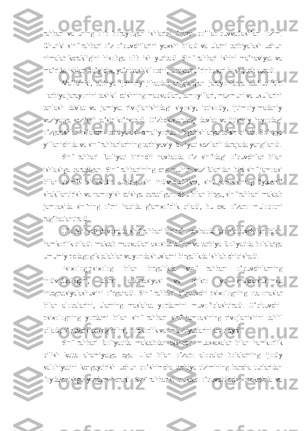 rahbari   va   uning   olib   borayotgan   ishlarini   doimo   qo’llab-quvvatlashlari   lozim.
Chunki   sinf   rahbari   o’z   o’quvchilarini   yaxshi   biladi   va   ularni   tarbiyalash   uchun
nimalar   kerakligini   hisobga   olib   ish   yuritadi.   Sinf   rahbari   ishini   ma’naviyat   va
ma’rifat ishlari bo’yicha, ya’ni tashkilotchi, direktor o’rinbosari boshqarib turadi.
Ma’lumki,   tarbiya   ijtimoiy   jihatdan   aniqlangan   jarayonlarga   taalluqlidir.
Ta rbiya  jarayonini tashkil etishning maqsadlari, tamoyillari, mazmuni va usullarini
tanlash   davlat   va   jamiyat   rivojlanishidagi   siyosiy,   iqtisodiy,   ijtimoiy-madaniy
vaziyatga   sezilarli   ta’sir   ko’rsatadi.   O’zbekistondagi   davlat   va   ijtimoiy   hayotdagi
o’zgarishlar  bolalarni  tarbiyalash  amaliyotida  o’zgarishlarga  ta’sir   qiladi.  So’nggi
yil lar  ichida va sinf rahbarlarining  tarbiyaviy  faoliyati sezilarli darajada yangilandi.
Sinf   rahbar i   faoliyati   birinchi   navbatda   o’z   sinfidagi   o’quvchilar   bilan
ishlashga   qaratilgan.   Sinf   rahbar i ining   eng   muhim   vazifalaridan   biri   sinf   jamoasi
bilan   tizimli   ishlashdir.   Uning   ishi   individuallikni,   sinf   jamoasining   “ yuzini ”
shakllantirish va namoyish etishga qaratilgan. Shu bilan birga, sinf rahbar i  maktab
jamoasida   sinfning   o’rni   haqida   g’amxo’rlik   qiladi,   bu   esa   o’zaro   muloqotni
rag’batlantiradi.
O’z faoliyati davomida sinf rahbar i  birinchi navbatda fan o’qituvchilari bilan
hamkorlik qiladi: maktab maqsadlari asosida ta’lim va tarbiya faoliyatida bolalarga
umumiy pedagogik talablar va yondashuvlarni birgalikda ishlab chiqish adi .
Psixolog-psixolog   bilan   birgalikda   sinf   rahbar i   o’quvchilarning
individualligini,   ularni   adaptasiyasi   va   mikro   va   makro muhi mda
integratsiyalashuvini   o’rganadi.   Sinf   rahbar i   o’qituvchi-psixologning   ota-onas lar
bilan   aloqalarini,   ularning   maslahat   yordamini   muvofiqlashtiradi.   O’qituvchi-
psixologning   yordami   bilan   sinf   rahbar i   sinf   jamoasining   rivojlanishini   tahlil
qiladi, o’quvchilarning bilim, ijodkorlik va imkoniyatlarini aniqlaydi.
Sinf   rahbari   faoliyatida   maktabdan   tashqari   muassasalar   bilan   hamkorlik
qilish   katta   ahamiyatga   ega.   Ular   bilan   o’zaro   aloqalar   bolalarning   ijodiy
salohiyatini   kengaytirish   uchun   qo’shimcha   tarbiya   tizimining   barcha   turlaridan
foydalanishga   yordam   beradi.   Sinf   rahbarisi   maktab   o’quvchilarini   maktabda   va 