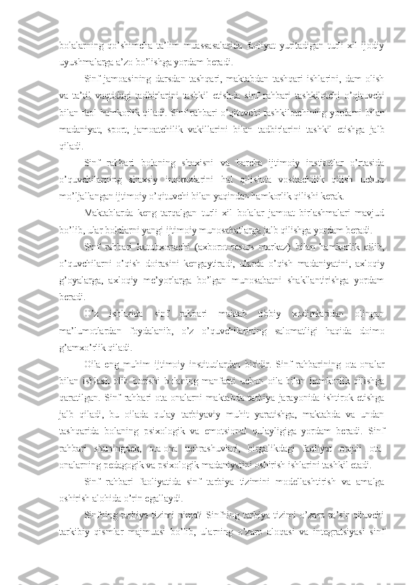 bolalarning   qo’shimcha   ta’lim   muassasalarida   faoliyat   yuritadigan   turli   xil   ijodiy
uyushmalarga  a’zo bo’lish ga yordam beradi.
Sinf   jamoasining   dars dan   tashqari,   maktabdan   tashqari   ishlarini,   dam   olish
va   ta’til   vaqtidagi   tadbirlarini   tashkil   etishda   sinf   rahbar i   tashkilotchi   o’qituvchi
bilan faol hamkorlik qiladi.   S inf rahbari   o ’qituvchi-tashkilotchining yordami bilan
madaniyat,   sport,   jamoatchilik   vakillari ni   bilan   tadbirlarini   tashkil   etishga   jalb
qiladi.
Sinf   rahbari   bolaning   shax i s n i   va   barcha   ijtimoiy   institutlar   o’rtasida
o’quvchilarning   shaxsiy   inqirozlarini   hal   qilishda   vositachilik   qilish   uchun
mo’ljallangan ijtimoiy o’qituvchi bilan yaqindan hamkorlik qilishi kerak.
Maktablarda   keng   tarqalgan   turli   xil   bolalar   jamoat   birlashmalari   mavjud
bo’lib,  ular  bolalarni yangi ijtimoiy munosabatlarga jalb qilishga yordam beradi.
S inf   rahbari   kutubxona chi   (axborot-resurs   markaz)   bilan   hamkorlik   qilib,
o’quvchilarni   o’qish   doirasini   kengaytir a d i ,   ularda   o’qish   madaniyatini,   axloqiy
g’oyalarga,   axloqiy   me’yorlarga   bo’lgan   munosabatni   shakllantirishga   yordam
beradi.
O’z   ishlarida   sinf   rahbari   maktab   tibbiy   xodimlaridan   olingan
ma’lumotlardan   foydalanib,   o’z   o’quvchilarining   salomatligi   haqida   doimo
g’amxo’rlik qiladi.
O ila   e ng   muhim   ijtimoiy   institutlardan   biridir.   Sinf   rahbarining   ota-ona lar
bilan   ishlash   olib   borishi   bolaning   manfaati   uchun   oila   bilan   hamkorlik   qilishga
qaratilgan.   Sinf   rahbari   ota-onalarni   maktabda   ta rbiya   jarayonida   ishtirok   etishga
jalb   qiladi,   bu   oilada   qulay   tarbiyaviy   muhit   yaratishga,   maktabda   va   undan
tashqarida   bolaning   psixologik   va   emo t sional   qulayligiga   yordam   beradi.   Sinf
rahbari   shuningdek,   ota-ona   uchrashuvlari,   birgalikdagi   faoliyat   orqali   ota-
onalarning pedagogik va psixologik madaniyatini oshirish ishlarini tashkil etadi.
Sinf   rahbari   faoliyatida   sinf   ta rbiya   tizimini   modellashtirish   va   amalga
oshirish alohida o’rin egalla ydi .
Sinfning   ta rbiya   tizimi   nima?   Sinfning   tarbiya   tizimi   o’zaro   ta’sir   qiluvchi
tarkibiy   qismlar   majmuasi   bo’lib,   ularning   o’zaro   aloqasi   va   integratsiyasi   sinf 