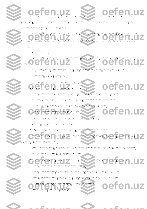 jamoasi   a’zolarining   hayoti   va   rivojlanishi   uchun   qulay   shart-sharoitlarni
yarati shga   olib   keladi.   Tarbiya   tizimini   modellashtirish   uchun   quyidagi
komponentlar (bosqichlar)  zarur :
1). Individual-guruh li   -   bu bolalar va kattalar  birgalikda  jamoasi bo’lib, ular
sinfida gi   birgalikda   faoliyat   asosida   birlashishadi.   U   bir   nechta   elementlardan
iborat:
- sinf rahbari,
-   sinf   o’quvchilari,   o’quvchilarning   ota-onalari,   o’qituvchilar   va   boshqa
kattalar.
2).  Qadriyatli - yo’naltirgan  - quyidagi elementlarning  jamlanmas idir:
- tizimning asosiy g’oyasi,
- tarbiyaning maqsadi va vazifalari,
- sinf jamoasining faoliyati ni  istiqbollari,
- tarbiya tizimini va sinfning faoliyatini  tashkil etish  tamoyillari.
3). Funksional va faol bosqich quyidagi elementlardan iborat:
- aloqa faoliyatini tashkil etishning shakllari va usullari,
- tarbiya tizimining asosiy vazifalari,
- tizim ni   tashkil etish qilishga qaratilgan  faoliyati,
- sinfdagi o’zini o’zi boshqari v .
4) M a k o n-vaqt li  bosqichi quyidagi elementlardan iborat:
- o’quvchilarning faoliyati  va rivojlanishining hissiy,  psixologik, ma’naviy,
axloqiy va moddiy muhiti;
- sinf jamoasining boshqa bolalar jamoalari bilan aloqalari va munosabatlari,
- maktabning ta rbiya  sohasidagi o’rni.
5) Diagnostik- natijaviy  bosqich quyidagi elementlarni o’z ichiga oladi:
- tarbiya tizimi samaradorligi mezonlari,
- tarbiya tizimining samaradorligini o’rganish usullari va usullari.
T arbiya tizimim i ni  yaratish   q uyidagi vazifalar orqali hal etiladi:
- o’quvchilarning bilim faolligini rivojlantirish,
- sinfda qulay muhit yaratish, 