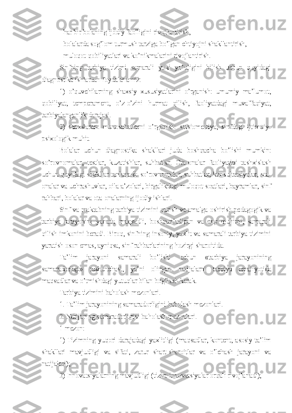 - har bir bolaning ijodiy faolligini rivojlantirish,
- bolalarda sog’lom turmush tarziga bo’lgan ehtiyojni shakllantirish,
- muloqot qobiliyatlari va ko’nikmalarini rivojlantirish.
Sinfning   tarbiya   tizimi   samarali   yoki   yo’qligini   bilish   uchun   quyidagi
diagnostika  ish lardan foydalanam iz :
1)   o’quvchilarning   shaxsiy   xususiyatlarini   o’rganish:   umumiy   ma’lumot,
qobiliyat,   temperament,   o’z-o’zini   hurmat   qilish,   faoliyatdagi   muvaffaqiyat,
ta rbiyalanganlik  darajasi.
2)   shaxslararo   munosabatlarni   o’rganish:   sotsiometriya,   sinfdagi   ijtimoiy-
psixologik muhit.
Bolalar   uchun   diagnostika   shakllari   juda   boshqacha   bo’lishi   mumkin:
so’rovnomalar,   testlar,   kuzatishlar,   suhbatlar.   Ota-onalar   faoliyati ni   tashxislash
uchun quyidagi shakllar tanlan adi : so’rovnomalar, suhbatlar, konsultatsiyalar, ota-
onalar va uchrashuvlar, oila a’zolari, birgalikdagi muloqot soatlari, bayramlar,  s inf
rahbari, bolalar va ota-onalarning ijodiy ishlari.
Sinf va maktabning tarbiya tizimini qurish va amalga oshirish pedagogik va
ta rbiya   jarayonini   yanada   maqsadli,   boshqariladigan   va   eng   muhimi,   samarali
qilish imkonini beradi. Biroq, sinfning insoniy, yaxlit va samarali tarbiya tizimini
yaratish oson emas, ayniqsa, sinf rahbarlarining hozirgi sharoitida. 
Ta’lim   jarayoni   samarali   bo’lishi   uchun   «ta rbiya   jarayonining
samaradorligi»   tushunchasi,   ya’ni   olingan   natijalarni   ta rbiya   amaliyotida
maqsadlar va o’tmishdagi yutuqlar bilan bog’lash kerak. 
Tarbiya tizimini baholash mezonlari.
1. Ta’lim jarayonining samaradorligini baholash mezonlari.
2. Natijaning samaradorligini baholash mezonlari.
1-mezon:
1) Tizimning yuqori darajadagi yaxlitligi (maqsadlar, kontent, asosiy ta’lim
shakllari   mavjudligi   va   sifati,   zarur   shart-sharoitlar   va   o’lchash   jarayoni   va
natijalari);
2) Innovatsiyalarning mavjudligi (tizim innovatsiyalar orqali rivojlanadi); 