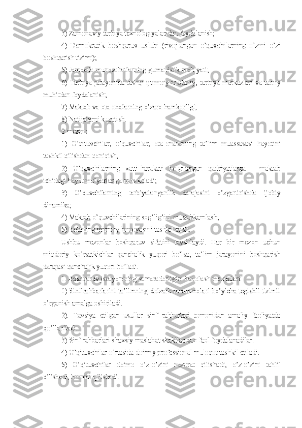 3) Zamonaviy ta rbiya  texnologiyalaridan foydalanish;
4)   Demokratik   boshqaruv   uslubi   (rivojlangan   o’quvchi larning   o’zini   o’zi
boshqarish tizimi);
5) Jamoada munosabatlarning gumanistik  mohiyat i;
6)  Ta rbiya   jarayonida   tashqi  ijtimoiy-madaniy,  ta rbiya   markazlari  va   tabiiy
muhitdan foydalanish;
7) Maktab va ota-onalarning o’zaro hamkorligi;
8) Natijalarni kuzatish.
2-mezon:
1)   O’qituvchilar,   o’quvchilar,   ota-onalar ning   ta’lim   muassasasi   hayoti ni
tashkil qilish dan  qoniqish;
2)   O’ quvchilarning   xatti-harakati   belgilangan   qadriyatlarga   -   maktab
ichidagi hayot me’yorlariga mos keladi;
3)   O’ quvchilarning   ta rbiyalanganlik   darajasini   o’zgartirishda   ijobiy
dinamika;
4) Maktab o’quvchilarining sog’lig’ini  mustahkamlash ;
5) Bolani ng  ijtimoiy himoya sini  tashkil eti sh .
Ushbu   mezonlar   boshqaruv   sifatini   tavsiflaydi.   Har   bir   mezon   uchun
miqdoriy   ko’rsatkichlar   qanchalik   yuqori   bo’lsa,   ta’lim   jarayonini   boshqarish
darajasi qanchalik yuqori bo’ladi.
1. Boshqaruv jarayonining samaradorligini baholash mezonlari:
1) Sinf rahbarlarini ta’limning dolzarb muammolari bo’yicha tegishli tizimli
o’rganish amalga oshiriladi.
2).   Tavsiya   etilgan   usullar   sinf   rahbar lari   tomonidan   amaliy   faoliyatda
qo’llaniladi.
3) Sinf rahbarlari shaxsiy maslahat shakllaridan faol foydalanadilar.
4) O’qituvchilar o’rtasida doimiy professional muloqot tashkil etil a di.
5)   O’qituvchilar   doimo   o’z-o’zini   nazorat   qilish adi ,   o’z-o’zini   tahlil
qilish adi , hurmat qilishadi. 