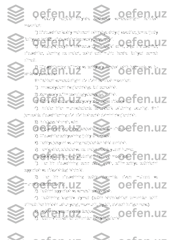 2.   Yakuniy   natijalar   bo’yicha   boshqaruv   samaradorligini   baholash
mezonlari:
1) O’qituvchilar kasbiy mahoratni oshirishga ehtiyoj sez a dilar, jamoa ijodiy
faoliyatga intil a di, o’qituvchilar innovatsiyalarga moyil.
2)   P edagogik jarayonni boshqaruv tizimli   tashkil etilib, unga: o ’qituvchilar,
o’quvchi lar,   ularning   ota-onalari,   tashqi   atrof-muhit:   barcha   faoliyati   qamrab
olinadi.
3)   O’quvchilarning   ta’lim iy   va   tarbiya viy   darajasi   oshib   bormoqda   va   bu
tendentsiya barqaror.
Sinf  rahbari i samaradorligini o’z-o’zini baholash mezonlari:
1). Innovatsiyalarni rivojlantirishga  faol qatnashish .
2). Zamonaviy ta’lim texnologiyalariga ega bo’lish.
3). Ochiq sinf soatlari va ta rbiyaviy  tadbirlarini o’tkazish.
4).   Bolalar   bilan   munosabatlarda   demokratik   uslubning   ustunli gi.   Sinf
jamoasida  o’quvchi larning o’zi-o’zi boshqarish  tizimini  rivojlantirish.
5). Bolalar ga  ishonch, sabr.
6).  O’quvchi larning ta rbiya  darajasini muntazam  o’rgani sh.
7). O’quvchilar  tarb i yasi ning ijobiy dinamikasi.
8). Ta rbiya  jarayoni va uning natijalaridan ichki qoniqish.
9). Hamkasblar, talabalar va ota-onalar orasida yuqori  hurmat .
Ta rbiyaviy   tadbirlarni  samaradorligini baholash mezonlari:  
1).   Har   bir   o’quvchining   qaror   qabul   qilish,   ta’lim-tarbiya   tadbirlarini
tayyorlash va o’tkazishdagi ishtiroki.
2).   H ar   bir   o’quvchining   t adbir   davomida   o’zaro   muloqot   va
munosabatlardagi faol lig i.
3). Tadbirni tayyorlash va  samarali  tashkil etish.
4).   Tadbirning   kognitiv   qiymati   (tadbir   ishtirokchilari   tomonidan   tahlil
qilinadi: har bir kishi uchun yangi, mazmunli, foydali, qiziqarli bo’lgan narsa).
5 ). Tadbirning yuqori estetik darajasi.
6 ). Tadbir ishtirokchilari tomonidan ijobiy  baholanish . 