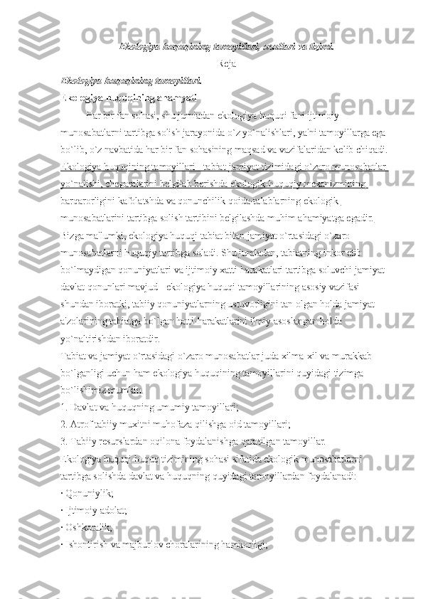 Ekologiya huquqining tamoyillari, usullari va tizimi.
Reja
Ekologiya huquqining tamoyillari.
Ekologiya huquqining ahamyati
Har bir fan sohasi, shu jumladan ekologiya huquqi fani ijtimoiy 
munosabatlarni tartibga solish jarayonida o`z yo`nalishlari, ya'ni tamoyillarga ega 
bo`lib, o`z navbatida har bir fan sohasining maqsad va vazifalaridan kelib chiqadi.
Ekologiya huquqining tamoyillari - tabiat-jamiyat tizimidagi o`zaro munosabatlar 
yo`nalishi, chegaralarini belgilab berishda ekologik-huquqiy mexanizmining 
barqarorligini kafolatshda va qonunchilik qoida-talablarning ekologik 
munosabatlarini tartibga solish tartibini belgilashda muhim ahamiyatga egadir.
Bizga ma'lumki, ekologiya huquqi tabiat bilan jamiyat o`rtasidagi o`zaro 
munosabatlarni huquqiy tartibga soladi. Shu jumladan, tabiatning inkor etib 
bo`lmaydigan qonuniyatlari va ijtimoiy xatti-harakatlari tartibga soluvchi jamiyat-
davlat qonunlari mavjud - ekologiya huquqi tamoyillarining asosiy vazifasi 
shundan iboratki, tabiiy qonuniyatlarning ustuvorligini tan olgan holda jamiyat 
a'zolarining tabiatga bo`lgan hatti-harakatlarini ilmiy asoslangan holda 
yo`naltirishdan iboratdir.
Tabiat va jamiyat o`rtasidagi o`zaro munosabatlar juda xilma-xil va murakkab 
bo`lganligi uchun ham ekologiya huquqining tamoyillarini quyidagi tizimga 
bo`lishimiz mumkin.
1.   Davlat va huquqning umumiy tamoyillari;
2.   Atrof tabiiy muxitni muhofaza qilishga oid tamoyillari;
3.   Tabiiy resurslardan oqilona foydalanishga qaratilgan tamoyillar.
Ekologiya huquqi huquq tizimining sohasi sifatida ekologik munosabatlarni 
tartibga solishda davlat va huquqning quyidagi tamoyillardan foydalanadi:
·   Qonuniylik;
·   Ijtimoiy adolat;
·   Oshkoralik;
·   Ishontirish va majburlov choralarining hamkorligi; 