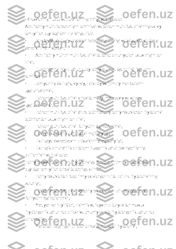 ·   Shaxslarning huquq va burchlarining birligi va boshqalar.
Atrof tabiiy muhit barqarorligini ta'minlash va tabiatni muhofaza qilishning asosiy 
tamoyillari quyidagilarni o`z ichiga oladi.
·                  Biosfera va ekologiya tizimlari barqarorligi hozirgi va kelguchi avlodning 
genetik fondini saqlash;
·                  Atrof tabiiy muhitni muhofaza qilishda tabiat qonuniyatlari ustuvorligini tan 
olish;
·                  Fuqarolarning hayot uchun qulay tabiiy muhitga ega bo`lish huquqini 
ta'minlash;
·                  Jamiyatning ekologik, siyosiy, iqtisodiy va ijtimoiy manfaatlarini 
uyg`unlashtirish;
·                  Tabiatni muhofaza qilish sohasida milliy, mintaqaviy va xalqaro 
uyg`unlashtirish;
·                  Tabiatni muhofaza qilish chora-tadbirlarining tabiiy resurslardan foydalanish
tadbirlaridan ustuvorligini tan olish;
·                  Tabiatni muhofaza qilish faoliyatini rag`batlantirish;
·                  Tabiiy resurslar holatini tiklash majburiyligi;
·                  Ekologiya ekspertizasini o`tkazishning majburiyligi;
·                  Ekologik qonunchilik qoidalarni buzganlik uchun javobgarlikning 
qo`llanilishi va boshqalar.
Tabiiy resurslardan oqilona foydalanishga qaratilgan ijtimoiy munosabatlar 
quyidagi tamoyillar doirasida tartibga solinadi:
·                  Tabiiy resurslardan faqat ilmiy asoslangan holda oqilona foydalanishning 
zarurligi;
·                  Tabiatni muhofaza qilish va tabiiy resurslardan oqilona foydalanish 
faoliyatini rag`batlantirish;
·                  Yer, yer osti boyliklari, o`simlik va hayvonot dunyosidan maxsus 
foydlanganlik uchun haq to`lash va umumiy asosda foydalanganlik uchun haq 
to`lamaslik;
·                  Yerlardan belgilngan toifalar doirasida maqsadli foydalanish; 