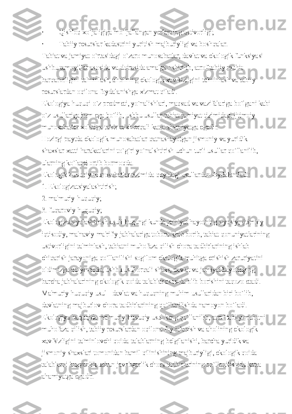 ·                  Qishloq xo`jaligiga mo`ljallangan yerlarning ustivorligi;
·                  Tabiiy resurslar kadastrini yuritish majburiyligi va boshqalar.
Tabiat va jamiyat o`rtasidagi o`zaro munosabatlar, davlat va ekologik funksiyasi 
ushbu tamoyillar asosida va doirasida amalga oshirilib, atrof tabiiy muhit 
barqarorligini ta'minlash, aholining ekologik xavfsizligini ta'minlash va tabiiy 
resurslardan oqilona foydalanishga xizmat qiladi.
Ekologiya huquqi o`z predmeti, yo`nalishlari, maqsad va vazifalariga bo`lgani kabi
o`z usullariga ham ega bo`lib, ushbu usullar tabiat-jamiyat tizimidagi ijtimoiy 
munosabatlar xolatiga ta'sir etish orqali katta ahamiyatga egadir.
Hozirgi paytda ekologik munosabatlar qatnashayotgan jismoniy va yuridik 
shaxslar xatti-harakatlarini to`g`ri yo`nalshtirish uchun turli usullar qo`llanilib, 
ularning ko`lami ortib bormoqda.
Ekologik huquqiy munosabatlar tizimida quyidagi usullardan foydalaniladi:
1.   Ekologizatsiyalashtirish;
2.   ma'muriy-huquqiy;
3.   fuqaroviy-huquqiy;
Ekologizatsiyalashtirish usuli bugungi kunda jamiyat hayotning siyosiy, ijtimoiy-
iqtisodiy, ma'naviy-ma'rifiy jabhalariga tobora kirib borib, tabiat qonuniyatlarining
ustivorligini ta'minlash, tabiatni muhofaza qilish chora-tadbirlarining ishlab 
chiqarish jarayoniga qo`llanilishi sog`lom ekologik muhitga erishish zaruriyatini 
oldimizga qo`ymoqda, ushbu usul orqali shaxs, davlat va jamiyat hayotinging 
barcha jabhalarining ekologik qoida-talablar asosida olib borishini taqozo etadi.
Ma'muriy-huquqiy usul - davlat va huquqning muhim usullaridan biri bo`lib, 
davlatning majburlov chora-tadbirlarining qo`llanilishda namoyon bo`ladi.
Ekologiya huquqida ma'muriy-huquqiy usul keng qo`llanilib, atrof tabiiy muhitni 
muhofaza qilish, tabiiy resurslardan oqilona foydalanish va aholining ekologik 
xavfsizligini ta'minlovchi qoida-talablarning belgilanishi, barcha yuridik va 
jismoniy shaxslari tomonidan bamil qilinishining majburiyligi, ekologik qoida-
talablarni buzganlik uchun javobgarlik chora-tadbirlarining qo`llanilishida katta 
ahamiyatga egadir. 